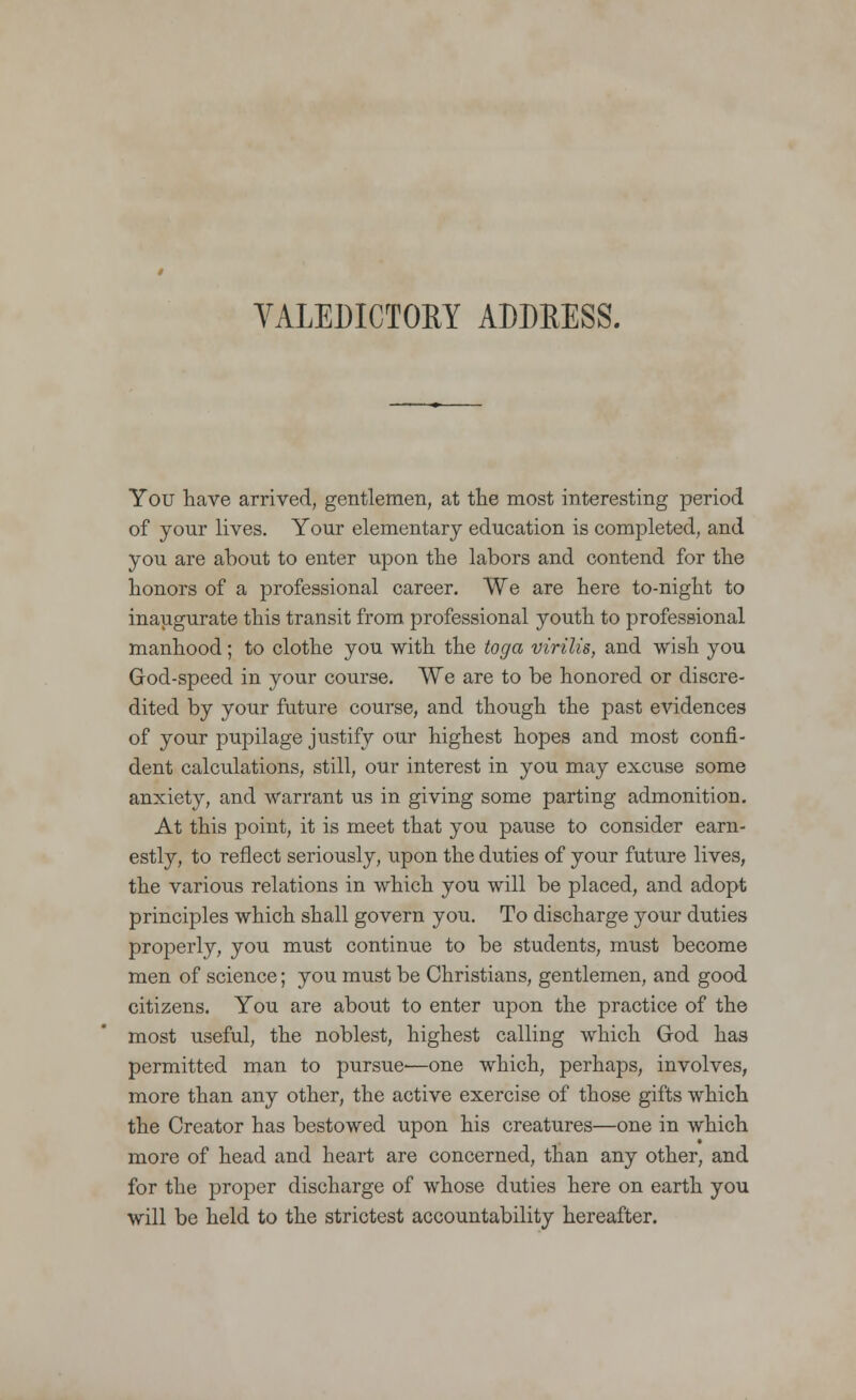 You have arrived, gentlemen, at the most interesting period of your lives. Your elementary education is completed, and you are about to enter upon the labors and contend for the honors of a professional career. We are here to-night to inaugurate this transit from professional youth to professional manhood; to clothe you with the toga virilis, and wish you God-speed in your course. We are to be honored or discre- dited by your future course, and though the past evidences of your pupilage justify our highest hopes and most confi- dent calculations, still, our interest in you may excuse some anxiety, and warrant us in giving some parting admonition. At this point, it is meet that you pause to consider earn- estly, to reflect seriously, upon the duties of your future lives, the various relations in which you will be placed, and adopt principles which shall govern you. To discharge jour duties properly, you must continue to be students, must become men of science; you must be Christians, gentlemen, and good citizens. You are about to enter upon the practice of the most useful, the noblest, highest calling which God has permitted man to pursue—one which, perhaps, involves, more than any other, the active exercise of those gifts which the Creator has bestowed upon his creatures—one in which more of head and heart are concerned, than any other, and for the proper discharge of whose duties here on earth you will be held to the strictest accountability hereafter.