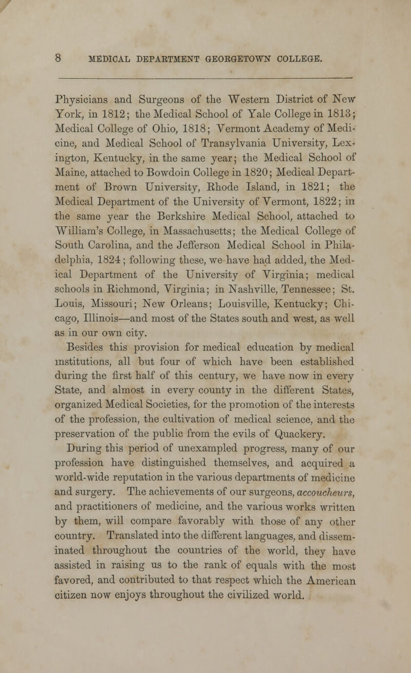 Physicians and Surgeons of the Western District of New York, in 1812; the Medical School of Yale College in 1813; Medical College of Ohio, 1818; Vermont Academy of Medi- cine, and Medical School of Transylvania University, Lex- ington, Kentucky, in the same year; the Medical School of Maine, attached to Bowdoin College in 1820; Medical Depart- ment of Brown University, Ehode Island, in 1821; the Medical Department of the University of Vermont, 1822; in the same year the Berkshire Medical School, attached to William's College, in Massachusetts; the Medical College of South Carolina, and the Jefferson Medical School in Phila- delphia, 1824; following these, we have had added, the Med- ical Department of the University of Virginia; medical schools in Richmond, Virginia; in Nashville, Tennessee; St. Louis, Missouri; New Orleans; Louisville, Kentucky; Chi- cago, Illinois—and most of the States south and west, as well as in our own city. Besides this provision for medical education by medical institutions, all but four of which have been established during the first half of this century, we have now in every State, and almost in every county in the different States, organized Medical Societies, for the promotion of the interests of the profession, the cultivation of medical science, and the preservation of the public from the evils of Quackery. During this period of unexampled progress, many of our profession have distinguished themselves, and acquired a world-wide reputation in the various departments of medicine and surgery. The achievements of our surgeons, accoucheurs, and practitioners of medicine, and the various works written by them, will compare favorably with those of any other country. Translated into the different languages, and dissem- inated throughout the countries of the world, they have assisted in raising us to the rank of equals with the most favored, and contributed to that respect which the American citizen now enjoys throughout the civilized world.