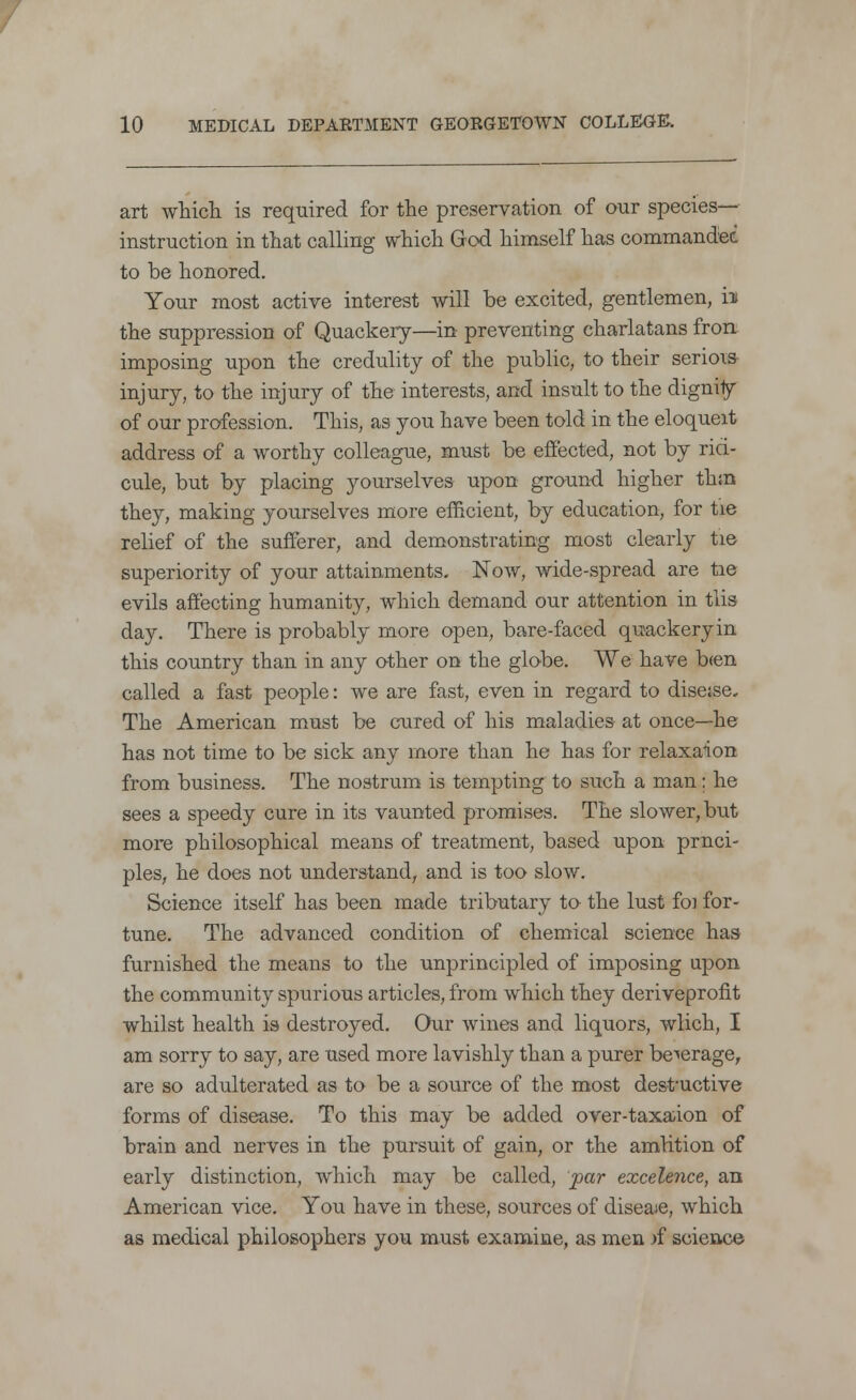 art which is required for the preservation of our species- instruction in that calling which God himself has commandee to be honored. Your most active interest will be excited, gentlemen, h the suppression of Quackery—in preventing charlatans fron imposing upon the credulity of the public, to their seriois injury, to the injury of the interests, and insult to the dignity of our profession. This, as you have been told in the eloqueit address of a worthy colleague, must be effected, not by riti- cule, but by placing yourselves upon ground higher thro they, making yourselves more efficient, by education, for tie relief of the sufferer, and demonstrating most clearly tie superiority of your attainments. Now, wide-spread are tie evils affecting humanity, which demand our attention in tlis day. There is probably more open, bare-faced quackery in this country than in any other on the globe. We have b<en called a fast people: we are fast, even in regard to disease. The American must be cured of his maladies at once—he has not time to be sick any more than he has for relaxaion from business. The nostrum is tempting to such a man; he sees a speedy cure in its vaunted promises. The slower, but more philosophical means of treatment, based upon prnci- ples, he does not understand, and is too slow. Science itself has been made tributary to the lust foi for- tune. The advanced condition of chemical science has furnished the means to the unprincipled of imposing upon the community spurious articles, from which they deriveprofit whilst health is destroyed. Our wines and liquors, wlich, I am sorry to say, are used more lavishly than a purer beverage, are so adulterated as to be a source of the most destructive forms of disease. To this may be added over-taxaion of brain and nerves in the pursuit of gain, or the amrition of early distinction, which may be called, par excelence, an American vice. You have in these, sources of diseaie, which as medical philosophers you must examine, as men rf science