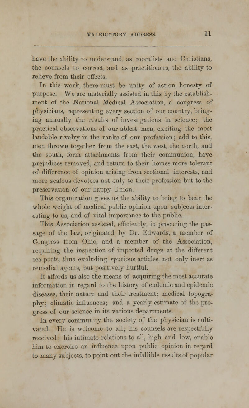 have the ability to understand, as moralists and Christians, the counsels to correct, and as practitioners, the ability to relieve from their effects. In this work, there must be unity of action, honesty of purpose. We are materially assisted in this by the establish- ment of the National Medical Association, a congress of physicians, representing every section of our country, bring- ing annually the results of investigations in science; the practical observations of our ablest men, exciting the most laudable rivalry in the ranks of our profession; add to this, men thrown together from the east, the west, the north, and the south, form attachments from their communion, have prejudices removed, and return to their homes more tolerant of difference of opinion arising from sectional interests, and more zealous devotees not only to their profession but to the preservation of our happy Union. This organization gives us the ability to bring to bear the whole weight of medical public opinion upon subjects inter- esting to us, and of vital importance to the public. This Association assisted, efficiently, in procuring the pas- sage of the law, originated by Dr. Edwards, a member of Congress from Ohio, and a member of the Association, requiring the inspection of imported drugs at the different sea-ports, thus excluding spurious articles, not only inert as remedial agents, but positively hurtful. It affords us also the means of acquiring the most accurate information in regard to the history of endemic and epidemic diseases, their nature and their treatment; medical topogra- phy ; climatic influences; and a yearly estimate of the pro- gress of our science in its various departments. In every community the society of the physician is culti- vated. He is welcome to all; his counsels are respectfully received; his intimate relations to all, high and low, enable him to exercise an influence upon public opinion in regard to many subjects, to point out the infallible results of popular