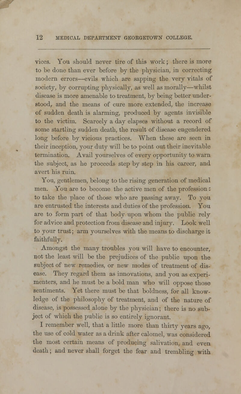 vices. You should never tire of this work \ there is more to be done than ever before by the physician, in correcting modern errors—evils which are sapping the very vitals of society, by corrupting physically, as well as morally—whilst disease is more amenable to treatment, by being better under- stood, and the means of cure more extended, the increase of sudden death is alarming, produced by agents invisible to the victim. Scarcely a day elapses without a record of some startling sudden death, the result of disease engendered long before by vicious practices. When these are seen in their inception, your duty will be to point out their inevitable termination. Avail yourselves of every opportunity to warn the subject, as he proceeds step by step in his career, and avert his ruin. You, gentlemen, belong to the rising generation of medical men. You are to become the active men of the profession: to take the place of those who are passing away. To you are entrusted the interests and duties of the profession. You are to form part of that body upon whom the public rely for advice and protection from disease and injury. Look well to your trust; arm yourselves with the means to discharge it faithfully. Amongst the many troubles you will have to encounter, not the least will be the prejudices of the public upon the subject of new remedies, or new modes of treatment of dis- ease. They regard them as innovations, and you as experi- menters, and he must be a bold man who will oppose those sentiments. Yet there must be that boldness, for all know- ledge of the philosophy of treatment, and of the nature of disease, is possessed alone by the physician; there is no sub- ject of which the public is so entirely ignorant. I remember well, that a little more than thirty years ago, the use of cold water as a drink after calomel, was considered the most certain means of producing salivation, and even death; and never shall forget the fear and trembling with