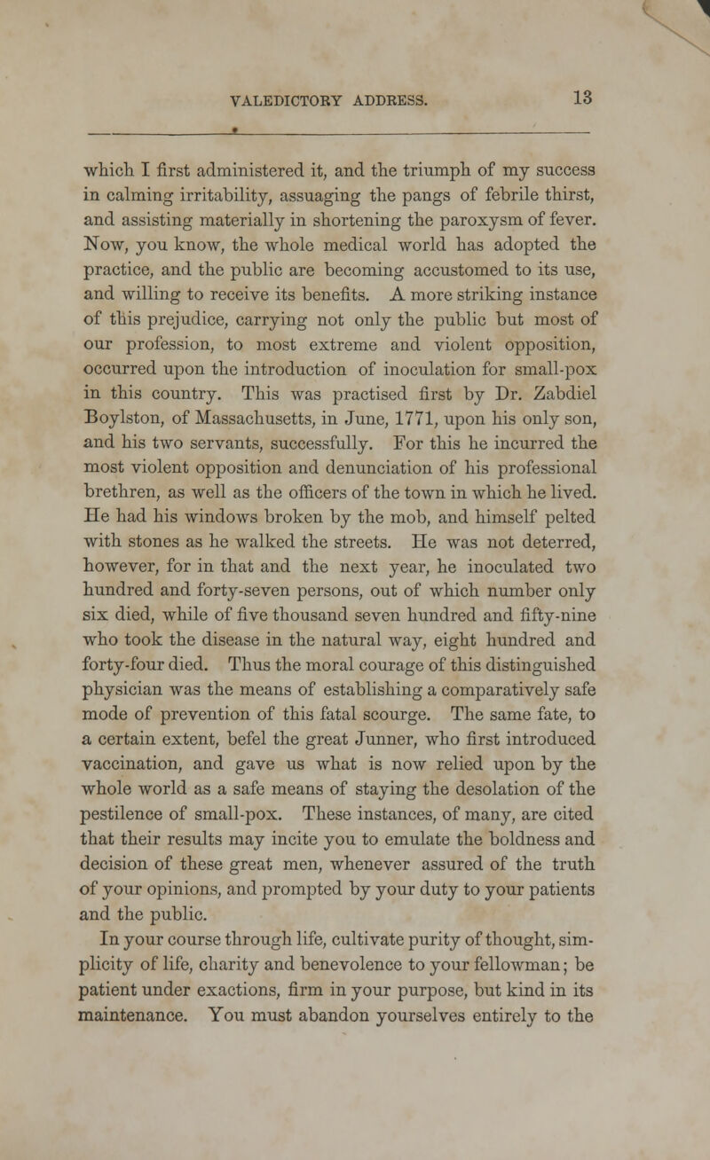 which I first administered it, and the triumph of my success in calming irritability, assuaging the pangs of febrile thirst, and assisting materially in shortening the paroxysm of fever. Now, you know, the whole medical world has adopted the practice, and the public are becoming accustomed to its use, and willing to receive its benefits. A more striking instance of this prejudice, carrying not only the public but most of our profession, to most extreme and violent opposition, occurred upon the introduction of inoculation for small-pox in this country. This was practised first by Dr. Zabdiel Boylston, of Massachusetts, in June, 1771, upon his only son, and his two servants, successfully. For this he incurred the most violent opposition and denunciation of his professional brethren, as well as the officers of the town in which he lived. He had his windows broken by the mob, and himself pelted with stones as he walked the streets. He was not deterred, however, for in that and the next year, he inoculated two hundred and forty-seven persons, out of which number only six died, while of five thousand seven hundred and fifty-nine who took the disease in the natural way, eight hundred and forty-four died. Thus the moral courage of this distinguished physician was the means of establishing a comparatively safe mode of prevention of this fatal scourge. The same fate, to a certain extent, befel the great Junner, who first introduced vaccination, and gave us what is now relied upon by the whole world as a safe means of staying the desolation of the pestilence of small-pox. These instances, of many, are cited that their results may incite you to emulate the boldness and decision of these great men, whenever assured of the truth of your opinions, and prompted by your duty to your patients and the public. In your course through life, cultivate purity of thought, sim- plicity of life, charity and benevolence to your fellowman; be patient under exactions, firm in your purpose, but kind in its maintenance. You must abandon yourselves entirely to the