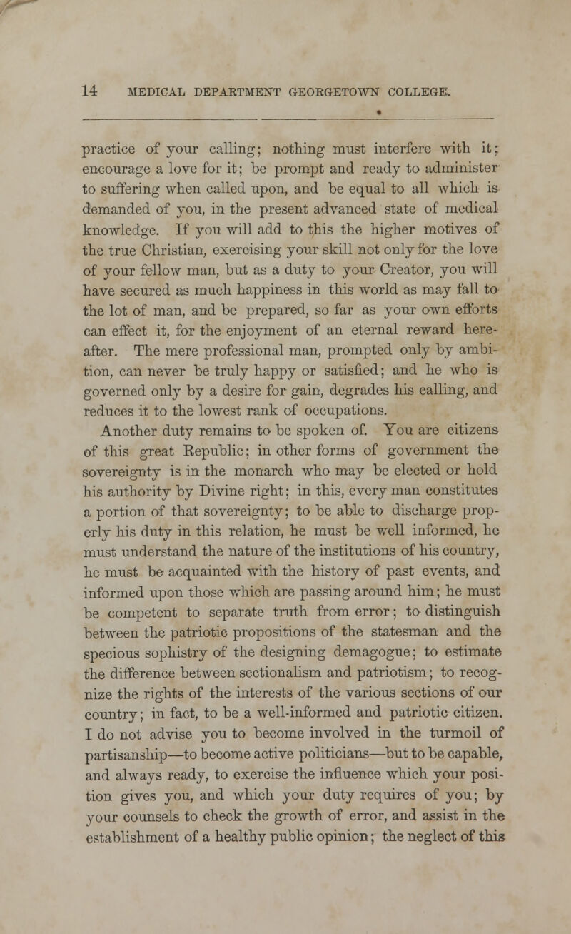 practice of your calling; nothing must interfere with it; encourage a love for it; be prompt and ready to administer to suffering when called upon, and be equal to all which is demanded of you, in the present advanced state of medical knowledge. If you will add to this the higher motives of the true Christian, exercising your skill not only for the love of your fellow man, but as a duty to your Creator, you will have secured as much happiness in this world as may fall to the lot of man, and be prepared, so far as your own efforts can effect it, for the enjoyment of an eternal reward here- after. The mere professional man, prompted only by ambi- tion, can never be truly happy or satisfied; and he who is governed only by a desire for gain, degrades his calling, and reduces it to the lowest rank of occupations. Another duty remains to be spoken of. You are citizens of this great Eepublic; in other forms of government the sovereignty is in the monarch who may be elected or hold his authority by Divine right; in this, every man constitutes a portion of that sovereignty; to be able to discharge prop- erly his duty in this relation, he must be well informed, he must understand the nature of the institutions of his country, he must be acquainted with the history of past events, and informed upon those which are passing around him; he must be competent to separate truth from error; to distinguish between the patriotic propositions of the statesman and the specious sophistry of the designing demagogue; to estimate the difference between sectionalism and patriotism; to recog- nize the rights of the interests of the various sections of our country; in fact, to be a well-informed and patriotic citizen. I do not advise you to become involved in the turmoil of partisanship—to become active politicians—but to be capable, and always ready, to exercise the influence which your posi- tion gives you, and which your duty requires of you; by your counsels to check the growth of error, and assist in the establishment of a healthy public opinion; the neglect of this