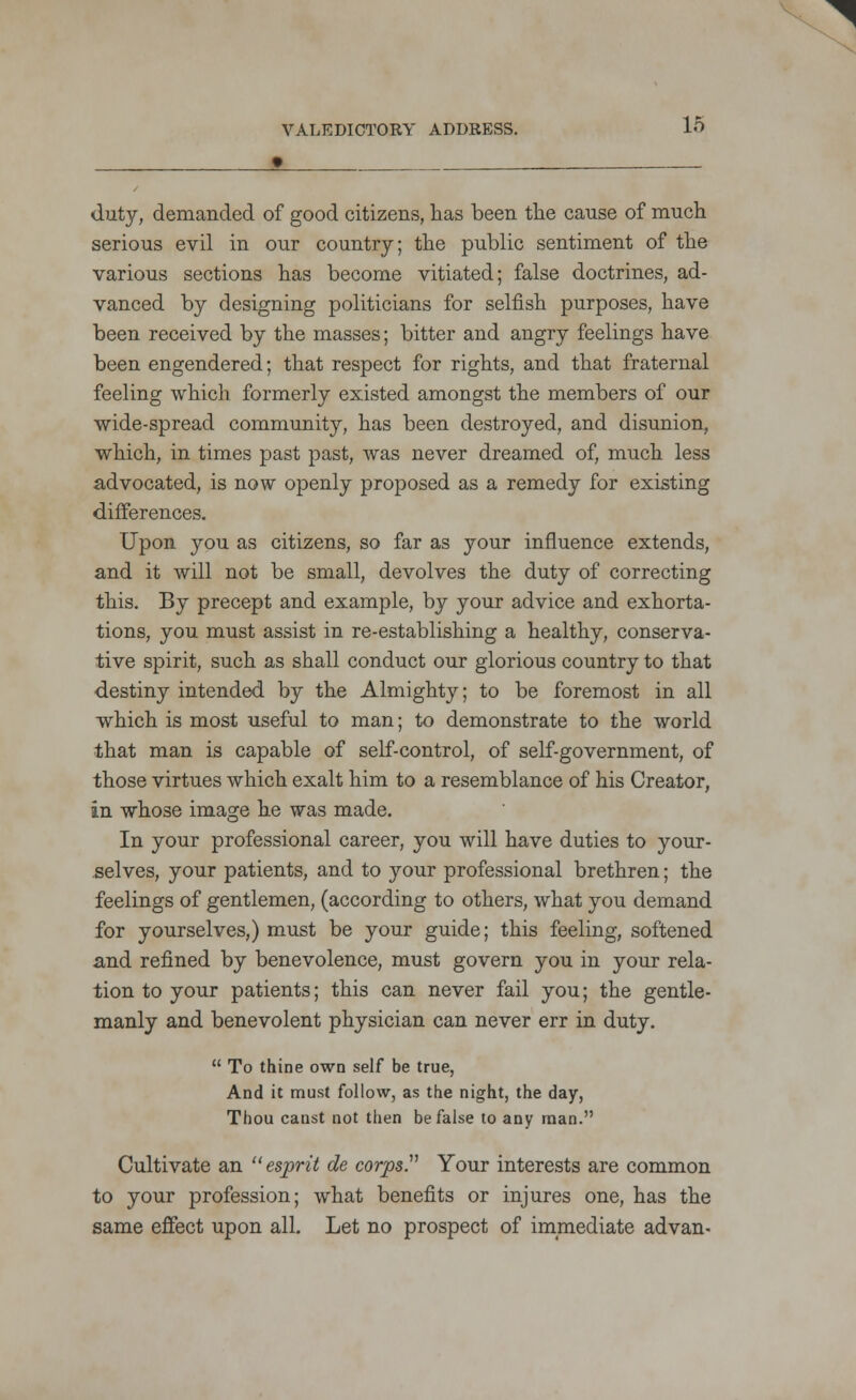 • duty, demanded of good citizens, has been the cause of much serious evil in our country; the public sentiment of the various sections has become vitiated; false doctrines, ad- vanced by designing politicians for selfish purposes, have been received by the masses; bitter and angry feelings have been engendered; that respect for rights, and that fraternal feeling which formerly existed amongst the members of our wide-spread community, has been destroyed, and disunion, which, in times past past, was never dreamed of, much less advocated, is now openly proposed as a remedy for existing differences. Upon you as citizens, so far as your influence extends, and it will not be small, devolves the duty of correcting this. By precept and example, by your advice and exhorta- tions, you must assist in re-establishing a healthy, conserva- tive spirit, such as shall conduct our glorious country to that destiny intended by the Almighty; to be foremost in all which is most useful to man; to demonstrate to the world that man is capable of self-control, of self-government, of those virtues which exalt him to a resemblance of his Creator, in whose image he was made. In your professional career, you will have duties to your- selves, your patients, and to your professional brethren; the feelings of gentlemen, (according to others, what you demand for yourselves,) must be your guide; this feeling, softened and refined by benevolence, must govern you in your rela- tion to your patients; this can never fail you; the gentle- manly and benevolent physician can never err in duty.  To thine own self be true, And it must follow, as the night, the day, Thou canst not then be false to any man. Cultivate an ''esprit de corps. Your interests are common to your profession; what benefits or injures one, has the same effect upon all. Let no prospect of immediate advan-