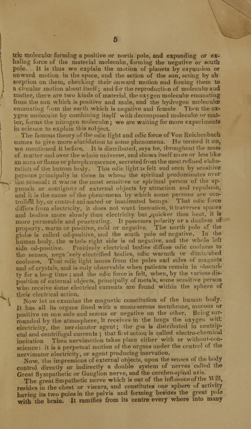 trie moleculae forming a positive or nortU pole, and expanding or ex- \ haling force of the material moleculoe, forming the negative or south i pole. It is thus we explain the motion of planets hy expansion or ; onward motion iu the space, and the action of the sun, acting by ab sorption on ihem, checking their onward motion and forcing them to a circular motion about itself; and for the reproduction of moleculae and / matter, there are two kinds of material, the oxygen moleculoe emanating from the sun which is positive and male, and the hydrogen moleculoe emanating from the earth which is negative and female Th^n the ox- ygen moleculoe by combining itself with decomposed molecules or mat- . ler, forms the nitrogen moleculoe; we are waiting for more experiments i in science to explain this subject The famous theory of the odic light aud odic force of Von Reichenbach I comes to give more elucidation to some phenomena. He termed it on, I we mentioned it before. It is distributed, says he, throughout the mass of matter and over the whoie universe, and shows itself more or less like an aura or flame or phosphorescence, secreted from the most refined elabo- ration of the human body. This odic light is felt and seen by sensitive / persons principally in those in whom the spiritual predominates over -. sensual: it warns the most sensitive or spiritual person of the ap- ; proach or contiguity of external objects by attraction and repulsion, and il is the cause of the phenomena by which some persons are con- trolle'd by, or control animated or inanimated beings. That odic force differs from electricity, it does not want insulation, it tiaverses spaces and bodies more slowly than electricity but .quicker than heat, it is more permeable and penetrating. It possesses polarity or a dualism of property, warm or positive, cold or negative. The north pole of the globe is called od-positive, and the south pole od negative. In the human body, the whole right side is od negative, and the whole left side od-positive. Positively electrical bodies diffuse odic coolness to the senses, nega'vely electrified bodies, odic warmth or diminished coolness. Tnat odic light issues from the poles and sides of magnets and of crystals, and is only observable when patients remain in obscuri- ty for a long time ; and the odic force is felt, when, by the various dis- position of external objects, principally of metals, some sensitive person who receive some electrical currents are found within the sphere of 1 their electrical action. Now let us examine the magnetic constitution of the human body. It has all its organs lined with a muco-6erous membrane, mucous or positive on one side and serous or negative on the other. Being sur- rounded by the atmosphere, It receives in the lungs the oxygen with electricity, the ne™imotor agent; the gas is distributed in centrip- etal and centrifugal currents ; that first action is called electro-chemical incitation Then nervimotion takes place either with or without-con- science: it is a perpetual motion of the organs under the control of the nervimotor electricity, or agent producing inervation. Now, the impressions of external objects, upon the senses of the body control directly or indirectly a double system of nerves called the Great Sympathetic or Ganglion nerve, and the cerebrospinal axis. The great Smpalhetic nerve which is out of the influence of the Will, resides in the chest or viscera, and constitutes one sphere of activity having its two poles in the pelvis and forming besides the great pole with the brain. It ramifies from its centre every where into many