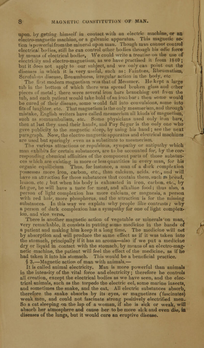 upon, by getting himself iii contact with an electric machine, or an electro-magnetic machino, or a galvanic apparatus. This magnetic ac- tion is powerful from the mineral upon man. Though tu'in cannot control electrical bo lies, still he can control other bodies through his odio force by means of electrical bodies, We could write a treatise on the use of electricity and electro-magnetism, as we have practised it from 1840 ; but it does not apply to our subject, and wo only can point out the diseases in which it is very useful, such as: Fuintnes, Rheumatism, Scrofulous disease, Bonumbness, irregular action in the body, etc The first modern magnetism was that of Meesmer. He kept a large tub iu the bottom of which there was spread broken glass and oiher pieces of metal; there were several iron bars branching out from the tub, and each patient would take hold ofan iron bar : theu some would be cured of their disease, some would fall into convulsions, some into fits of laughter, etc. That magnetism is the only mesmerism, and through mistake, English writers have called mesmerism all kinds of magnetism, such as somnambulism, etc. Some physicians used only iron bars, then at last they used their bauds, and Puy Segnr is the only one who gave publicity to the magnetic sleep, by using his baud ; see ihe next paragraph. Now, the electro magnetic apparatus and electrical machines are used but sparingly even as a substitute to mesmerism. Thd various attractions or repulsions, sympathy or antipathy which man exhibits for certain substances, are t<> be accounted for, by the cor- responding chemical affinities of the component parts of those substan- ces which are existing iu more or less quantities iu every man, for his organic equilibrium Thus, for instance, a man of a d irk complexion possesses more iron, carbon, etc., than calcium, acids, etc., and will have an attraction for those substances that contain them, such as bread, lemon, etc ; but when his body is exhausted in iron, carbon, etc., by fat gue, he will have a taste for meat, and alkaline food; thus also, a person of light complexion has more calcium, or magnesia, a person with red hair, more phosphorus, and the attraction is lor the missing substances. In this way we explain why people like contrasts; why a person of dark complexion has a sympathy for one of light complex- ion, and vice versa. There is another magnetic action of vegetable or minerals on man, very remarkable, it consists in putting some medicine in the bands of a patient and making him keep it a long time. The medicine will aet by absorption and will produce the same effect as if it was taken into the stomach, principally if it has an aroma—also if we put a medicine dry or liquid in contact with the stomach, by means of an electro-mag- netic machine, the patient will feel the effect of the medicine, as if he had taken it into his stomach. This would be a beneficial practice. $ 3.—Magnetic action of man with animals.— It is called animal electricity. Man is more powerful than animals in the intensity of the vital force and electricity; therefore he controls all creation, except the electrical bodies as we have seen, and the elec- trical animals, such as the torpedo the electric eel, some marine insects, and sometimes the snake, and the cat. All electric substances absorb, therefore the snake absorbs by its eyes, or magnetizes (fascinates) weak men, and could not fascinate strong positively electrified men. So a cat sleeping on the lap of a woman, if she is sick or weak, will absorb her atmosphere and cause her to be more sick and even die, in diseases of the lungs, but it would cure an eruptive disease.