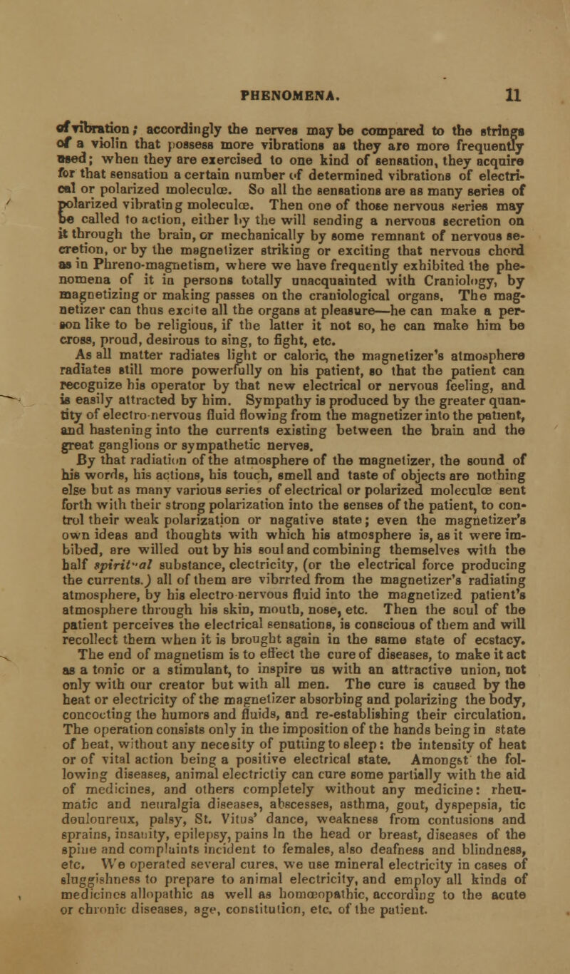 of vibration; accordingly the nerves may be compared to the strings of a violin that possess more vibrations as they are more frequently used; when they are exercised to one kind of sensation, they acquire for that sensation a certain number of determined vibrations of electri- cal or polarized moleculoe. So all the sensations are as many series of polarized vibrating moleculoe. Then one of those nervous series may be called to action, either by the will sending a nervous secretion on it through the brain, or mechanically by some remnant of nervous se- cretion, or by the magnetizer striking or exciting that nervous chord as in Phreno-magnetism, where we have frequently exhibited the phe- nomena of it in persons totally unacquainted with Craniolngy, by magnetizing or making passes on the craniological organs. The mag- netizer can thus excite all the organs at pleasure—he can make a per- son like to be religious, if the latter it not so, he can make him be cross, proud, desirous to sing, to fight, etc. As all matter radiates light or caloric, the magnetizer's atmosphere radiates still more powerfully on his patient, so that the patient can recognize his operator by that new electrical or nervous feeling, and is easily attracted by him. Sympathy is produced by the greater quan- tity of electro nervous fluid flowing from the magnetizer into the patient, and hastening into the currents existing between the brain and the great ganglions or sympathetic nerves. By that radiation of the atmosphere of the magnetizer, the sound of his words, his actions, his touch, smell and taste of objects are nothing else but as many various series of electrical or polarized moleculoe sent forth with their strong polarization into the senses of the patient, to con- trol their weak polarization or nagative state; even the magtietizer'a own ideas and thoughts with which his atmosphere is, as it were im- bibed, are willed out by his soul and combining themselves with the half spiritual substance, electricity, (or the electrical force producing the currentsj all of them are vibrrted from the magnetizer's radiating atmosphere, by his electro nervous fluid into the magnetized patient's atmosphere through his skin, mouth, nose, etc. Then the soul of the patient perceives the electrical sensations, is conscious of them and will recollect them when it is brought again in the same 6tate of ecstacy. The end of magnetism is to effect the cure of diseases, to make it act as a tonic or a stimulant, to inspire us with an attractive union, not only with our creator but with all men. The cure is caused by the heat or electricity of the magnetizer absorbing and polarizing the body, concocting the humors and fluids, and re-establishing their circulation. The operation consists only in the imposition of the hands being in state of heat, without any necesity of putting to sleep: the intensity of heat or of vital action being a positive electrical state. Amongst the fol- lowing diseases, animal electrictiy can cure some partially with the aid of medicines, and others completely without any medicine: rheu- matic and neuralgia diseases, abscesses, asthma, gout, dyspepsia, tic douloureux, palsy, St. Vitus' dance, weakness from contusions and sprains, insanity, epilepsy, pains In the head or breast, diseases of the spine and complaints incident to females, also deafness and blindness, etc. We operated several cures, we use mineral electricity in cases of sluggishness to prepare to animal electricity, and employ all kinds of medicines allopathic as well as homoeopathic, according to the acute or chronic diseases, age, constitution, etc. of the patient.