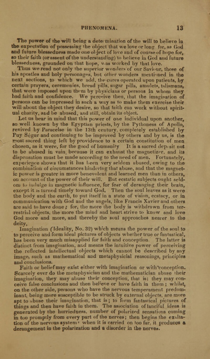 The power of ihe will being a determination of the will to believe in the expectation of possessing the object tliat we love or long for, as God and future blessedness made one object of love and of course of hope for, bo their faith (orassent of the understanding) to believe in God and future blessedness, grounded on that hope, v.as worked by that love. Thus we read not only the superior wonders of our Saviour, those of his apostles and holy personages, but olher wonders mentioned in the next sections, to which we add, the cures operated upon patients, by certain prayers, ceremonies, bread pills, sugar pills, amulets, talismans, that were imposed upon them by physicians or persons in whom they had faith and confidence. We perceive then, that the imagination of persons can be impressed in such a way as to make them exercise their will about the object they desire, so that faith can work without spirit- ual charity, and he abused, and still, obtain its object. Let us bear in mind that this power of one individual upon another, so well kuown by the Egyptian priests, by the Pythoness of Apollo, revived by Paracelse in the 13th century, completely established by Puy Segur and continuing to be improved by others and by us, is the niost sacred thing left by providence to a certain constitution of men chosen, as it were, for the good of humanity It is a sacred deposit not to be abused in vain, because it can exhaust the magnetizer, and its dispensation must be made according to the need of men. Fortunately, experience shows that it has l<een very seldom abused, owing to the combination of circumstances hindering that abuse, and that the magnet- ic pow-er is greater in more benevolent and learned men than in others, on account of the power of their will. But ecstatic subjects ought seld- om to indulge in magnetic influence, for fear of deranging their brain, except it is turned timely toward God, Then the soul leaves as it were the body and the earth, to put itself in a state of vision, ecstacy, or in communication with God and the angels, like Francis Xavier and others are said to have done ; for, the more the body is withdrawn from ter- restrial objects, the more the mind and heart strive to know and love God more and more, and thereby the soul approaches nearer to the deity, Imagination (Ideality, No. 32) wh;ch means the power of the soul to to perceive and form ideal pictures of objects whether true or fantastical, has been very much misapplied for faith and conception. The latter is distinct from imagination, and means the intuitive power of perceiving the reflected intellectual objects which cannot be described by any image, such as mathematical and metapbysicial reasonings, principles and conclusions. Faith or belief may exist either with imagination or withYonception. Scarcely ever do the metaphysician and the mathematician abuse their imagination, they may abuse their conception, that is: they may con- ceive false conclusions aud then bel'eve or have faith in them ; whilst, on the olher 6ide, persons who have the nervous temperament predom- inant, being more susceptible to be struck by external objects, are more apt to iibuse their imagination, that is; to form fantastical pictures of things and then have fail h in them. The association of fanciful ideas is generated by tho hurriedness. number of polarized sensations coming in too promptly from every part of the nerves; then begins the exalta- tion of the nervous system •■ when it is carried on too far, it produces a derangement in the polarization and a disorder in the nerves.