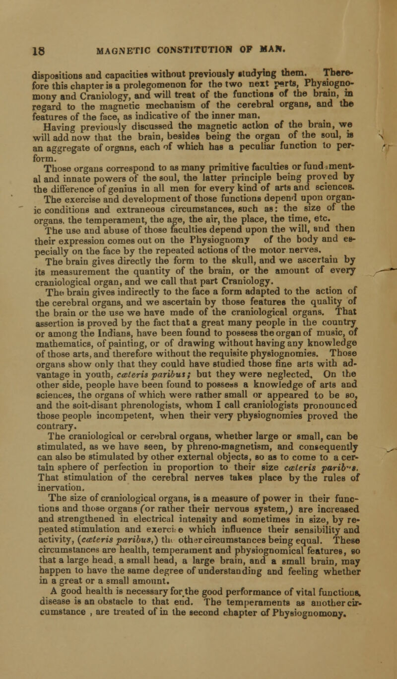 dispositions and capacities without previously studying them. There- fore this chapter is a prolegomenon for the two next p»rts, Physiogno- mouy and Craniology, and will treat of the functions of the brain, in regard to the magnetic mechanism of the cerebral organs, and the features of the face, as indicative of the inner man. Having previously discussed the magnetic action of the brain, we will add now that the brain, besides being the organ of the soul, is an aggregate of organs, each of which has a peculiar function to per- form. Those organs correspond to as many primitive faculties or fundament- al and innate powers of the soul, the latter principle being proved by the difference of genius in all men for every kind of arts and sciences. The exercise and development of those functions depend upon organ- ic conditions and extraneous circumstances, such as: the size of the organs, the temperament, the age, the air, the place, the time, etc. The use and abuse of those faculties depend upon the will, and then their expression comes out on the Physiognomy of the body and es- pecially on the face by the repeated actions of the motor nerves. The brain gives directly the form to the skull, and we ascertaiu by its measurement the quantity of the brain, or the amount of every craniological organ, and we call that part Craniology. The brain gives indirectly to the face a form adapted to the action of the cerebral organs, and we ascertain by those features the quality of the brain or the use we have made of the craniological organs. That assertion is proved by the fact that a great many people in the country or among the Indians, have been found to possess the organ of music, of mathematics, of painting, or of drawing without having any knowledge of those arts, and therefore without the requisite physiognomies. Those organs show only that they could have studied those fine arts with ad- vantage in youth, cceteris paribus; but they were neglected. On the other side, people have been found to possess a knowledge of arts and sciences, the organs of which were rather small or appeared to be so, and the soit-disant phrenologists, whom I call craniologists pronounced those people incompetent, when their very physiognomies proved the contrary. The craniological or cerebral organs, whether large or small, can be stimulated, as we have seen, by phreno-magnetism, and consequently can also be stimulated by other external objects, so as to come to a cer- tain sphere of perfection in proportion to their size caleris parib-s. That stimulation of the cerebral nerves takes place by the rules of inervation. The size of craniological organs, is a measure of power in their func- tions and those organs Cor rather their nervous system,) are increased and strengthened in electrical intensity and sometimes in size, by re- peated stimulation and exerci: e which influence their sensibility and activity, (cceteris paribus,) thi other circumstances being equal. These circumstances are health, temperament and physiognomical features, eo that a large head, a small head, a large brain, and a small brain, may happen to have the same degree of understanding and feeling whether in a great or a small amount. A good health is necessary for the good performance of vital functions, disease is an obstacle to that end. The temperaments as another cir- cumstance , are treated of in the second chapter of Pbysiognomony.