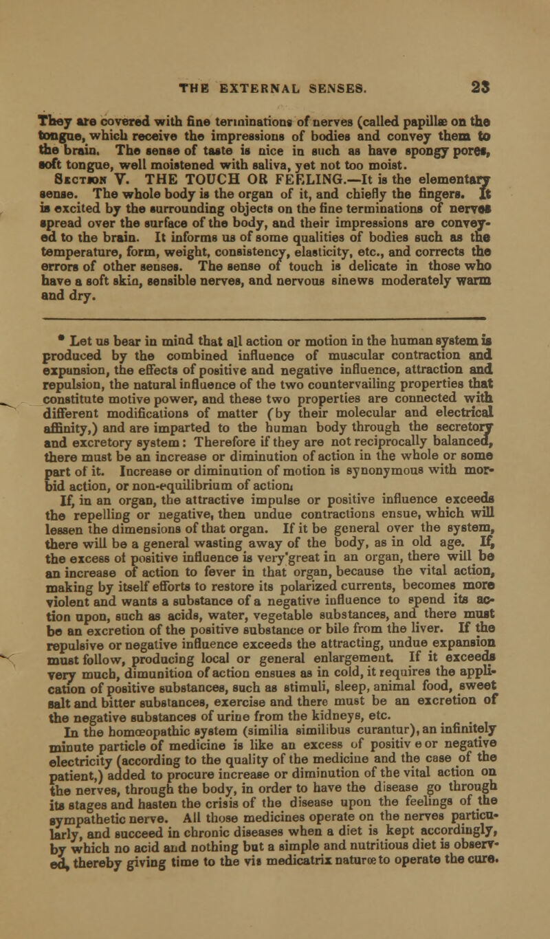 They are covered with fine terminations of nerves (called papillae on the tongue, which receive the impressions of bodies and convey them to the brain. The sense of taste is nice in such as have spongy pore*, ■oft tongue, well moistened with saliva, yet not too moist. 8kctiok V. THE TOUCH OR FEELING.—It is the elementary sense. The whole body is the organ of it, and chiefly the fingers, ft ia excited by the surrounding objects on the fine terminations of nerves spread over the surface of the body, and their impressions are convey- ed to the brain. It informs us of some qualities of bodies such as the temperature, form, weight, consistency, elasticity, etc., and corrects the errors of other senses. The sense of touch is delicate in those who have a soft skin, sensible nerves, and nervous sinews moderately warm and dry. * Let us bear in mind that all action or motion in the human system is produced by the combined influence of muscular contraction and expansion, the effects of positive and negative influence, attraction and repulsion, the natural influence of the two countervailing properties that constitute motive power, and these two properties are connected with different modifications of matter (by their molecular and electrical affinity,) and are imparted to the human body through the secretory and excretory system: Therefore if they are not reciprocally balanced, there must be an increase or diminution of action in the whole or some part of it. Increase or diminution of motion is synonymous with mor- bid action, or non-equilibrium of action* If, in an organ, the attractive impulse or positive influence exceeds the repelling or negative, then undue contractions ensue, which will lessen the dimensions of that organ. If it be general over the system, there will be a general wasting away of the body, as in old age. If, the excess ot positive influence is very 'great in an organ, there will^ be an increase of action to fever in that organ, because the vital action, making by itself efforts to restore its polarized currents, becomes more violent and wants a substance of a negative influence to spend ite ac- tion npon, such as acids, water, vegetable substances, and there must be an excretion of the positive substance or bile from the liver. If the repulsive or negative influence exceeds the attracting, undue expansion must follow, producing local or general enlargement If it exceeds very much, dimunition of action ensues as in cold, it requires the appli- cation of positive substances, such as stimuli, sleep, animal food, sweet salt and bitter substances, exercise and there must be an excretion of the negative substances of urine from the kidneys, etc. In the homoeopathic system (similia similibus curantur), an infinitely minute particle of medicine is like an excess of positiv e or negative electricity (according to the quality of the medicine and the case of the patient,) added to procure increase or diminution of the vital action on the nerves, through the body, in order to have the disease go through ite stages and hasten the crisis of the disease upon the feelings of the sympathetic nerve. All those medicines operate on the nerves particu- larly, and succeed in chronic diseases when a diet is kept accordingly, by which no acid and nothing but a simple and nutritious diet is observ- ed, thereby giving time to the vis medicatrix naturoeto operate the cure.