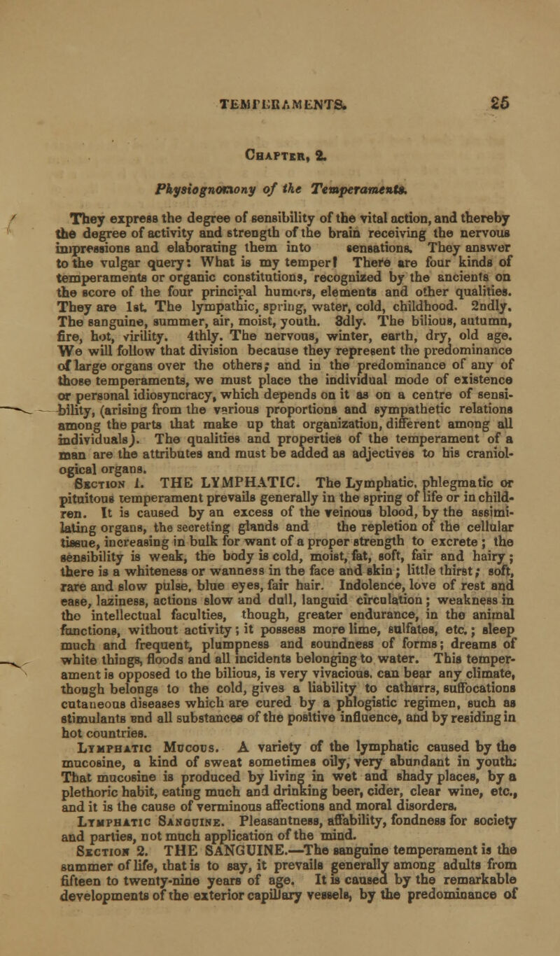 Chapter, 2. Physiognonony of the Temperaments. They express the degree of sensibility of the vital action, and thereby the degree of activity and strength of the brain receiving the nervous impressions and elaborating them into sensations. They answer to the vulgar query: What is my temper! There are four kinds of temperaments or organic constitutions, recognized by the ancients on the score of the four principal humors, elements and other qualities. They are 1st The lympathic, spring, water, cold, childhood. 2ndly. The sanguine, summer, air, moist, youth. 8dly. The bilious, autumn, fire, hot, virility. 4thly. The nervous, winter, earth, dry, old age. We will follow that division because they represent the predominance of large organs over the others; and in the predominance of any of those temperaments, we must place the individual mode of existence or personal idiosyncracy, which depends on it as on a centre of sensi- bility, (arising from the various proportions and sympathetic relations among the parts that make up that organization, different among all individualsj. The qualities and properties of the temperament of a man are the attributes and must be added as adjectives to his craniol- ogical organs. Section 1. THE LYMPHATIC. The Lymphatic, phlegmatic or pituitous temperament prevails generally in the spring of life or in child- ren. It is caused by an excess of the veinous blood, by the assimi- lating organs, the secreting glands and the repletion of the cellular tissue, increasing in bulk for want of a proper strength to excrete; the sensibility is weak, the body is cold, moist, fat, soft, fair and hairy; there is a whiteness or wanness in the face and ekin; little thirst; soft, rare and slow pulse, blue eyes, fair hair. Indolence, love of rest and ease, laziness, actions slow and dull, languid circulation; weakness in tbo intellectual faculties, though, greater endurance, in the animal functions, without activity; it possess more lime, sulfates, etc.; sleep much and frequent, plumpness and soundness of forms; dreams of white things, floods and all incidents belonging to water. This temper- ament is opposed to the bilious, is very vivacious, can bear any climate, though belongs to the cold, give3 a liability to catharra, suffocations cutaneous diseases which are cured by a phlogistic regimen, such as stimulants end all substances of the positive influence, and by residing in hot countries. Lymphatic Mucous. A variety of the lymphatic caused by the mucosine, a kind of sweat sometimes oily, very abundant in youth; That mucosine is produced by living in wet and shady places, by a plethoric habit, eating much and drinking beer, cider, clear wine, etc., and it is the cause of verminous affections and moral disorders. Lymphatic Sanguine. Pleasantness, affability, fondness for society and parties, not much application of the mind. Sxctioh 2. THE SANGUINE.—The sanguine temperament is the summer of life, that is to say, it prevails generally among adults from fifteen to twenty-nine years of age. It is caused by the remarkable developments of the exterior capillary vessels, by the predominance of