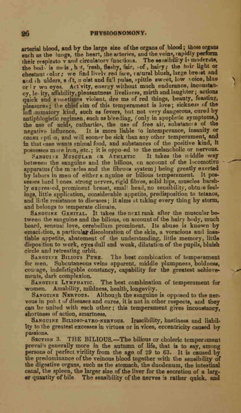 arterial blood, and by the large size of the organs of blood; thoso organs such as the lungs, the heart, the arteries, and the vein, rapidly perform their respirato v and circulatory functions. The sensibility i* moderate, the bodv is m< is , h>t, rresh, fleshy, fair, of, hairy; the hair light or cheBtuut < olor; we find lively red face, r aiural blush, large bre sst and and ^h ulders, s .ft, n oist and fu'l pulse, spittle sweet, low \oice, blue or I r wn eyes. Act'vity, energy without much endurance, inconstan- cy, le* ity, affability, pleasantness liveliness, mirth and laughter; actions quick and a xnethpes violent, dre ms of red things, beauty, feasting, pleasures; tlie chief aim of this temperament is love; sickne39 of the lufl iinmatory kind, such as fevers, but not very dangerous, cured by antiphlogistic regimen, such as bleeding, (only in apopletic symptoms,) the use of acids, cathartics, the use of free air, substanc< s of the negative influence. It is more liable io intemperance, insanity or consu ipti >n, and will sooner be sick than any other temperament, and in that t:ase wants enimal food, and substances of the positive kind, it possesses more iron, etc.; it is oppo-ed to the melancholic or nervous. Sanguine Muscular or Athletic It takes the niddle way between the sanguine and the bilious, on account of the locomotive apparatus (the m-srles and the fibrous system,) being greatly exerted by labors in men of either anguine or bilious temperament. It pos- sesses hard 1 ones, strong nerves, rigid fibres, solid hips, muscles harsh- ly expres-ed, prominent breast, small head, no sensibility, obtu-e feel- ings, little application, considerable appetite, predisposition to tetanos, and Hi tie resistance to diseases; it aims at taking every thing by storm, and belongs to temperate climate. Sanguine Genital. It takes the next rank after the muscular be- tween the sanguine and the bilious, on account of the hairy body, much beard, sensual love, cerebellum prominent. Its abuse is known by emaciition, a particular discoloration of the skin, a voracious and insa- tiable appetite, abatement of the understanding, little memory, little disposition to work, eyes dull and weak, dilatation of the pupils, bluish circle and retreating orbit. Sanguine Bilious Pure. The best combination of temperament for men. Subcutaneous veins apparent, middle plumpness, boldness, courage, indefatigable constancy, capability for the greatest achieve* ments, dark complexion. Sanguine Ltmfhatic The best combination of temperament for women. Amability, mildness, health, longevity. Sanguine Nervous. Although the sanguine is opposed to the ner- vous in por> t of diseases and cures, it is not in other respects, and they can be united with each other; this temperament gives inconstancy, shortness of action, smartness. Sanguine Bilioso-atro-nervous. Irascibility, hastiness and liabil- ity to the greatest excesses in virtues or in vices, eccentricity caused by passions. Section 3. THE BILIOUS.—The bilious or choleric temperament . together with the sensibility _. the digestive organs, such as the stomach, the duodenum, the intestinal canal, the spleen, the larger size of the liver for the secretion of a larg- er quantity of bile. The sensibility of the nerves ia rather quick, and