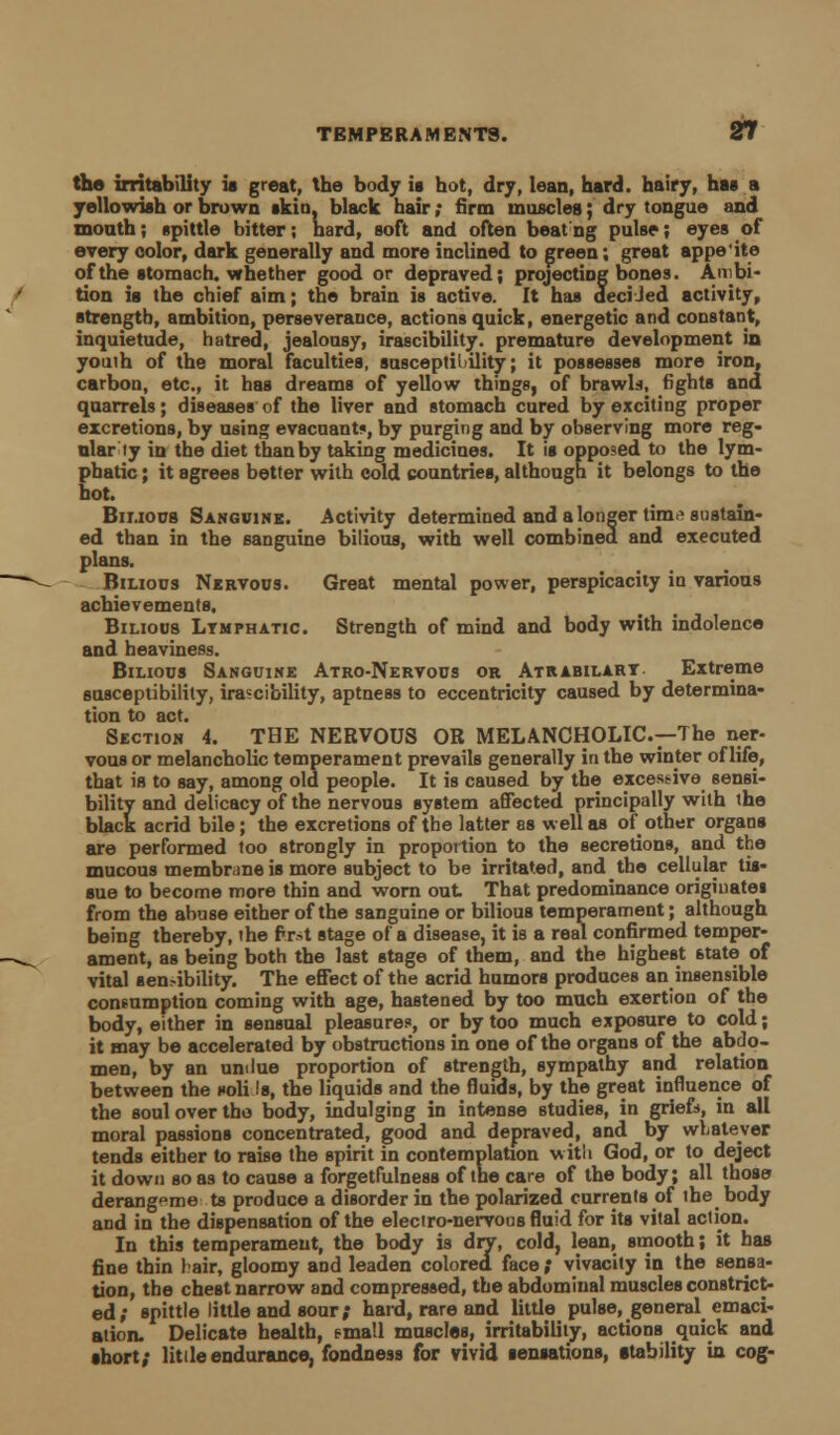 tho irritability is great, the body ia hot, dry, lean, hard, hairy, has a yellowish or brown skin, black hair; firm muscles; dry tongue and month; spittle bitter; hard, soft and often beat ng pulse; eyes of every color, dark generally and more inclined to green; great appe'ite of the stomach, whether good or depraved; projecting bones. Ambi- tion ia the chief aim; the brain is active. It has deciJed activity, strength, ambition, perseverance, actions quick, energetic and constant, inquietude, hatred, jealousy, irascibility, premature development in youth of the moral faculties, susceptibility; it possesses more iron, carbon, etc., it has dreams of yellow things, of brawls, fights and quarrels; diseases of the liver and stomach cured by exciting proper excretions, by using evacuant«, by purging and by observing more reg- ular ly in the diet than by taking medicines. It is opposed to the lym- Ehatic; it agrees better with cold countries, although it belongs to the ot. Bilious Sanguine. Activity determined and a longer tiraa sustain- ed than in the sanguine bilious, with well combined and executed plans. Bilious Nervous. Great mental power, perspicacity in various achievements. Bilious Lymphatic. Strength of mind and body with indolence and heaviness. Bilious Sanguine Atro-Nervous or Atrabilart Extreme susceptibility, irascibility, aptness to eccentricity caused by determina- tion to act. Section 4. THE NERVOUS OR MELANCHOLIC—The ner- vous or melancholic temperament prevails generally in the winter of life, that is to say, among old people. It is caused by the excessive sensi- bility and delicacy of the nervous system affected principally with the black acrid bile; the excretions of the latter as well as of other organs are performed too strongly in proportion to the secretions, and the mucous membrane is more subject to be irritated, and the cellular tis- sue to become more thin and worn out That predominance originates from the abuse either of the sanguine or bilious temperament; although being thereby, the first stage of a disease, it is a real confirmed temper- ament, as being both the last stage of them, and the highest 6tate of vital sen^-ibility. The effect of the acrid humors produces an insensible consumption coming with age, hastened by too much exertion of the body, either in sensual pleasures, or by too much exposure to cold; it may be accelerated by obstructions in one of the organs of the abdo- men, by an undue proportion of strength, sympathy and relation between the noli Is, the liquids and the fluids, by the great influence of the soul over the body, indulging in intense studies, in griefs, in all moral passions concentrated, good and depraved, and by whatever tends either to raise the spirit in contemplation with God, or to deject it down so as to cause a forgetfulness of the care of the body; all those derangeme to produce a disorder in the polarized currents of the body and in the dispensation of the electro-nervous fluid for its vital action. In this temperament, the body is dry, cold, lean, smooth; it has fine thin lair, gloomy and leaden colored face; vivacity in the sensa- tion, the chest narrow and compressed, the abdominal muscles constrict- ed; spittle little and sour; hard, rare and little pulse, general emaci- ation. Delicate health, email muscles, irritability, actions quick and short; little endurance, fondness for vivid sensations, stability in cog-