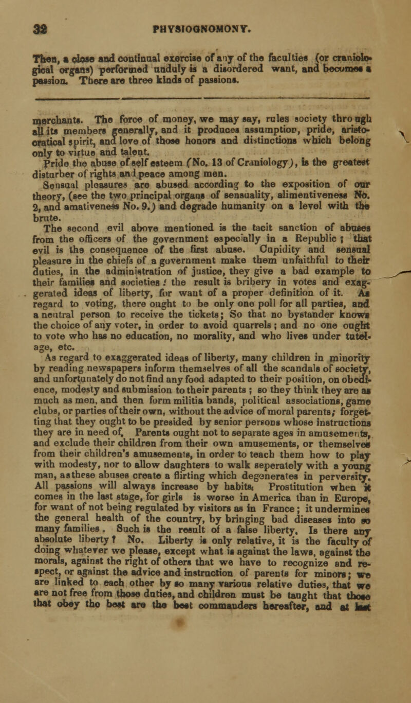 Then, a oIom and continual exercise of aiy of the faculties (or cranioU> gical organs) performed unduly is a disordered want, and becomes a passion. There are three kinds of passions. merchants. The force of money, we may say, rules society thro ogh all its members generally, and it produces assamptior, pride, aristo- cratioal spirit, and love of those honors and distinctions which belong only to virtue and talent. Pride the abuse of self esteem (No. 13 of Craniologyj, is the greatest disturber of rights and peace among men. Sensual pleasures are abused according to the exposition of oar theory, (see the two principal organs of sensuality, alimeuti veness No. 2, and amativeneas No. 9.) and degrade humanity on a level with the brute. The second evil above mentioned is the tacit sanction of abases from the officers of the government especially in a Republic ; that evil is the consequence of the first abuse. Cupidity and sensual pleasure in the chiefs of a government make them unfaithful to their duties, in the administration of justice, they give a bad example to their families and societies .' the result is bribery in votes and exag- gerated ideas of liberty, for want of a proper definition of it. As regard to voting, there ought to be only one poll for all parties, and a neutral person to receive the tickets; So that no bystander knows the choice of any voter, in order to avoid quarrels ; and no one ought to vote who has no education, no morality, and who lives under tutel- age, etc. As regard to exaggerated ideas of liberty, many children in minority by reading newspapers inform themselves of all the scandals of society, and unfortunately do not find any food adapted to their position, on obedi- ence, modesty and submission to their parents ; so they think they are aa much as men, and then form militia bands, political associations, game clubs, or parties of their own, without the advice of moral parents; forget- ting that they ought to be presided by senior persons whose instructions they are in need of. Parents ought not to separate ages in amusements, and exclude their children from their own amusements, or themselves from their children's amusements, in order to teach them how to play with modesty, nor to allow daughters to walk seperately with a young man, as these abuses create a flirting which degenerates in perversity. All passions will always increase by habits. Prostitution when k comes in the last stage, for girls is worse in America than in Europe, for want of not being regulated by visitors as in France; it undermines the general health of the country, by bringing bad diseases into so many families . Such is the result of a false liberty. Is there any absolute liberty t No. Liberty is only relative, it is the faculty of doing whatever we please, except what is against the laws, against the morals, against the right of others that we have to recognize and re- spect, or against the advice and instruction of parents for minors; we are linked to each other by so many various relative duties, that we •re not free from those duties, and children must be taught that those that obey tho best are the best commanders hereafter, and at kst