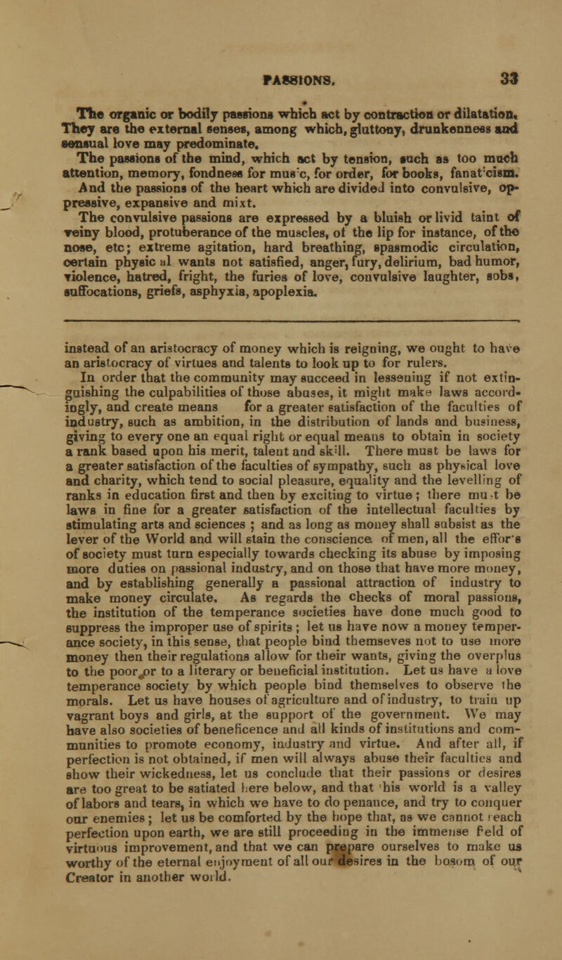 The organic or bodily passions which act by contraction or dilatation. They are the external senses, among which, gluttony, drunkenness and sensual love may predominate. The passions of the mind, which act by tension, such as too much attention, memory, fondness for muse, for order, for books, fanatxiam. And the passions of the heart which are divided into convulsive, op- pressive, expansive and mixt. The convulsive passions are expressed by a bluish or livid taint of reiny blood, protuberance of the muscles, of the lip for instance, of the nose, etc; extreme agitation, hard breathing, spasmodic circulation, certain physic al wants not satisfied, anger, fury, delirium, bad humor, violence, hatred, fright, the furies of love, convulsive laughter, sobs, suffocations, griefs, asphyxia, apoplexia. instead of an aristocracy of money which is reigning, we ought to have an aristocracy of virtues and talents to look up to for rulers. In order that the community may succeed in lessening if not extin- guishing the culpabilities of those abuses, it might make laws accord- ingly, and create means for a greater satisfaction of the faculties of industry, such as ambition, in the distribution of lands and business, giving to every one an equal right or equal means to obtain in society a rank based upon his merit, talent and sk'll. There must be laws for a greater satisfaction of the faculties of sympathy, 6uch as physical love and charity, which tend to social pleasure, equality and the levelling of ranks in education first and then by exciting to virtue; there mu-t be laws in fine for a greater satisfaction of the intellectual faculties by stimulating arts and sciences ; and as long as money shall subsist as the lever of the World and will 6tain the conscience of men, all the effor's of society must turn especially towards checking its abuse by imposing more duties on passional industry, and on those that have more money, and by establishing generally a passional attraction of industry to make money circulate. As regards the checks of moral passions, the institution of the temperance societies have done much good to suppress the improper use of spirits ; let us have now a money temper- ance society, in this sense, that people bind themseves not to use more money then their regulations allow for their wants, giving the overplus to the poorjor to a literary or beneficial institution. Let us have a love temperance society by which people bind themselves to observe the morals. Let us have houses of agriculture and of industry, to train up vagrant boys and girls, at the support of the government. We may have also societies of beneficence and all kinds of institutions and com- munities to promote economy, industry and virtue. And after all, if perfection is not obtained, if men will always abuse their faculties and show their wickedness, let us conclude that their passions or desires are too great to be satiated here below, and that his world is a valley of labors and tears, in which we have to do penance, and try to conquer our enemies; let us be comforted by the hope that, as we cannot reach perfection upon earth, we are still proceeding in the immense feld of v-irtumis improvement, and that we can prepare ourselves to make us worthy of the eternal enjoyment of all ourwsires in the bosom of our Creator in another world.