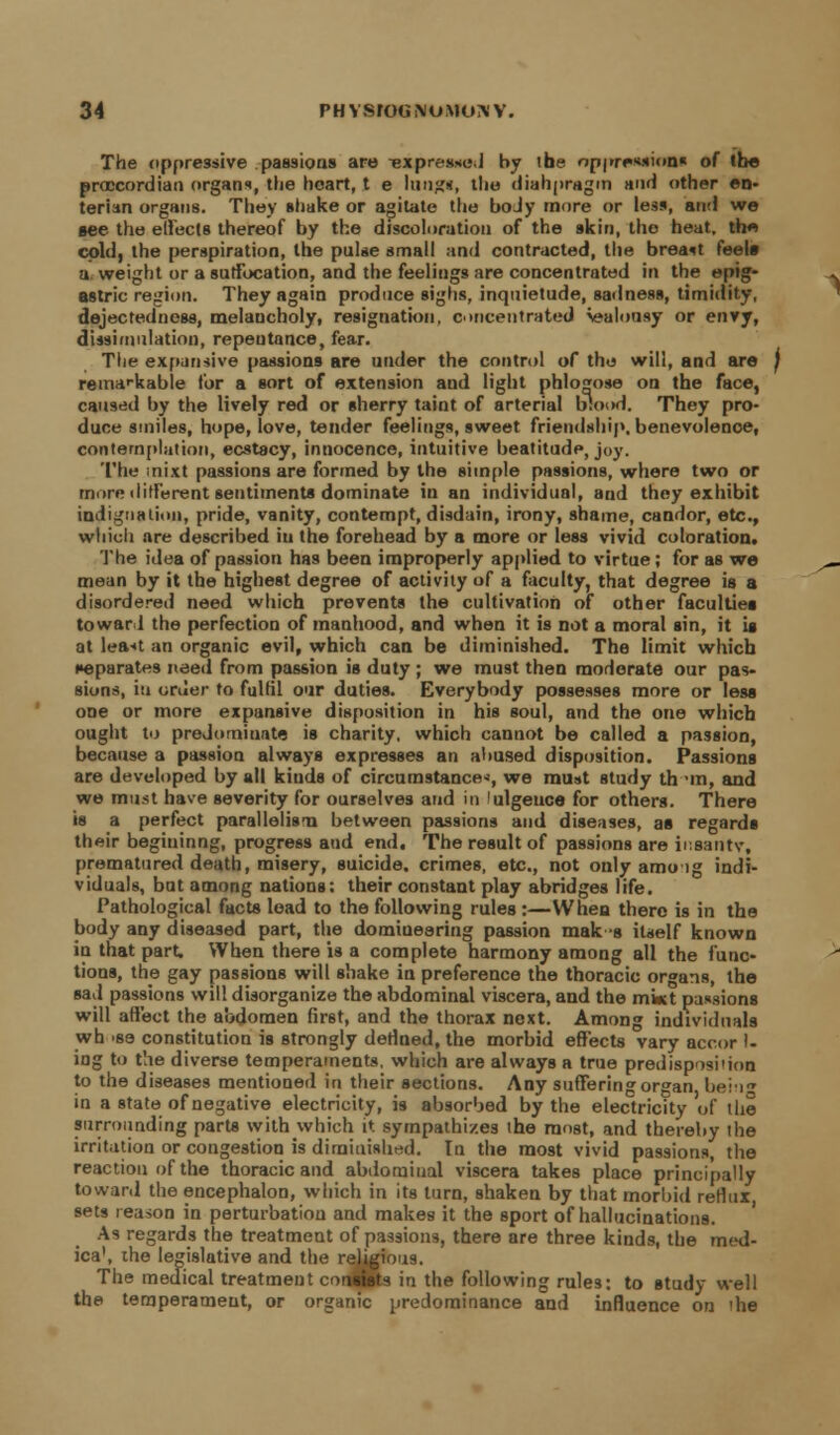The oppressive passions are Texpre.ssi;,! by ihe oppression* of the proccordian organs, the heart, t e lung*, the diahpragm and other en- terian organs. They shake or agitate the boJy more or less, and we see the effects thereof by the discoloration of the skin, the heat, th« cold, the perspiration, the pulse small and contracted, the breast feels a weight or a suffocation, and the feelings are concentrated in the epig- astric region. They again produce sighs, inquietude, sadness, timidity, dejectedness, melaucholy, resignation, concentrated Jealousy or envy, dissimulation, repentance, fear. The expansive passions are under the control of the will, and are j remarkable for a sort of extension and light phlogose on the face, caused by the lively red or sherry taint of arterial blood. They pro- dune smiles, hope, love, tender feelings, sweet friendship, benevolenoe, contemplation, ecstacy, innocence, intuitive beatitude, joy. '1'he itiixt passions are formed by the simple passions, where two or more different sentiments dominate in an individual, and they exhibit indignation, pride, vanity, contempt, disdain, irony, shame, candor, etc., which are described in the forehead by a more or less vivid coloration. The idea of passion has been improperly applied to virtue; for as we mean by it the highest degree of activity of a faculty, that degree is a disordered need which prevents the cultivation of other faculties toward the perfection of manhood, and when it is not a moral sin, it is at least an organic evil, which can be diminished. The limit which separates need from passion is duty ; we must then moderate our pas- sions, iu order to fulfil our duties. Everybody possesses more or less one or more expansive disposition in his soul, and the one which ought to predominate is charity, which cannot be called a passion, because a passion always expresses an abused disposition. Passions are developed by all kinds of circumstance*, we must study th~>m, and we must have severity for ourselves and in 'ulgeuce for others. There is a perfect parallelism between passions and diseases, as regards their begininng, progress and end. The result of passions are inaantr, prematured death, misery, suicide, crimes, etc., not only amo lg indi- viduals, but among nations; their constant play abridges life. Pathological facts lead to the following rules :—When there is in the body any diseased part, the domineering passion mak s itself known in that part. When there is a complete harmony among all the func- tions, the gay passions will shake in preference the thoracic organs, the sad passions will disorganize the abdominal viscera, and the mkt passions will affect the abdomen first, and the thorax next. Among individuals wh 'S3 constitution is strongly defined, the morbid effects vary accor 1- ing to the diverse temperaments, which are always a true predisposi'ion to the diseases mentioned in their sections. Any suffering organ bein0 in a state of negative electricity, is absorbed by the electricity of the surrounding parts with which it sympathizes the most, and thereby the irritation or congestion is diminished. In the most vivid passions, the reaction of the thoracic and abdominal viscera takes place principally towar.l the encephalon, which in its turn, shaken by that morbid reflux, sets reason in perturbation and makes it the sport of hallucinations. As regards the treatment of passions, there are three kinds, the med- ica\ the legislative and the religious. The medical treatment consists in the following rules: to study well the temperameut, or organic predominance and influence on the