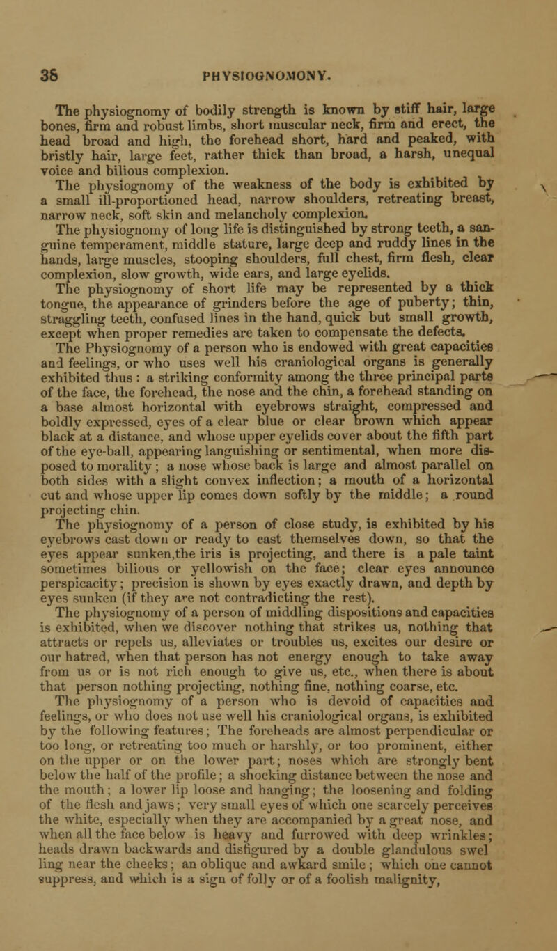 The physiognomy of bodily strength is known by stiff hair, large bones, firm and robust limbs, short muscular neck, firm and erect, the head broad and high, the forehead short, hard and peaked, with bristly hair, large feet, rather thick than broad, a harsh, unequal voice and bilious complexion. The physiognomy of the weakness of the body is exhibited by a small ill-proportioned head, narrow shoulders, retreating breast, narrow neck, soft skin and melancholy complexion. The physiognomy of long life is distinguished by strong teeth, a san- guine temperament, middle stature, large deep and ruddy lines in the hands, large muscles, stooping shoulders, full chest, firm flesh, clear complexion, slow growth, wide ears, and large eyelids. The physiognomy of short life may be represented by a thick tongue, the appearance of grinders before the age of puberty; thin, straggling teeth, confused lines in the hand, quick but small growth, except when proper remedies are taken to compensate the defects. The Physiognomy of a person who is endowed with great capacities and feelings, or who uses well his craniological organs is generally exhibited thus : a striking conformity among the three principal parts of the face, the forehead, the nose and the chin, a forehead standing on a base almost horizontal with eyebrows straight, compressed and boldly expressed, eyes of a clear blue or clear brown which appear black at a distance, and whose upper eyelids cover about the fifth part of the eyeball, appearing languishing or sentimental, when more dis- posed to morality; a nose whose back is large and almost parallel on both sides with a slight convex inflection; a mouth of a horizontal cut and whose upper lip comes down softly by the middle; a round projecting chin. The physiognomy of a person of close study, is exhibited by his eyebrows cast down or ready to cast themselves down, so that the eyes appear sunken,the iris is projecting, and there is a pale taint sometimes bilious or yellowish on the face; clear eyes announce perspicacity; precision is shown by eyes exactly drawn, and depth by eyes sunken (if they a>-e not contradicting the rest). The physiognomy of a person of middling dispositions and capacities is exhibited, when we discover nothing that strikes us, nothing that attracts or repels us, alleviates or troubles us, excites our desire or our hatred, when that person has not energy enough to take away from us or is not rich enough to give us, etc., when there is about that person nothing projecting, nothing fine, nothing coarse, etc. The physiognomy of a person who is devoid of capacities and feelings, or who does not use well his craniological organs, is exhibited by the following features; The foreheads are almost perpendicular or too long, or retreating too much or harshly, or too prominent, either on the upper or on the lower part; noses which are strongly bent below the half of the profile; a shocking distance between the nose and the mouth; a lower lip loose and hanging; the loosening and folding of the flesh and jaws; very small eyes of which one scarcely perceives the white, especially when they are accompanied by a great nose, and when all the face below is heavy and furrowed with deep wrinkles; heads drawn backwards and disfigured by a double glandulous swel ling near the cheeks; an oblique and awkard smile ; which one cannot suppress, and which is a sign of folly or of a foolish malignity,