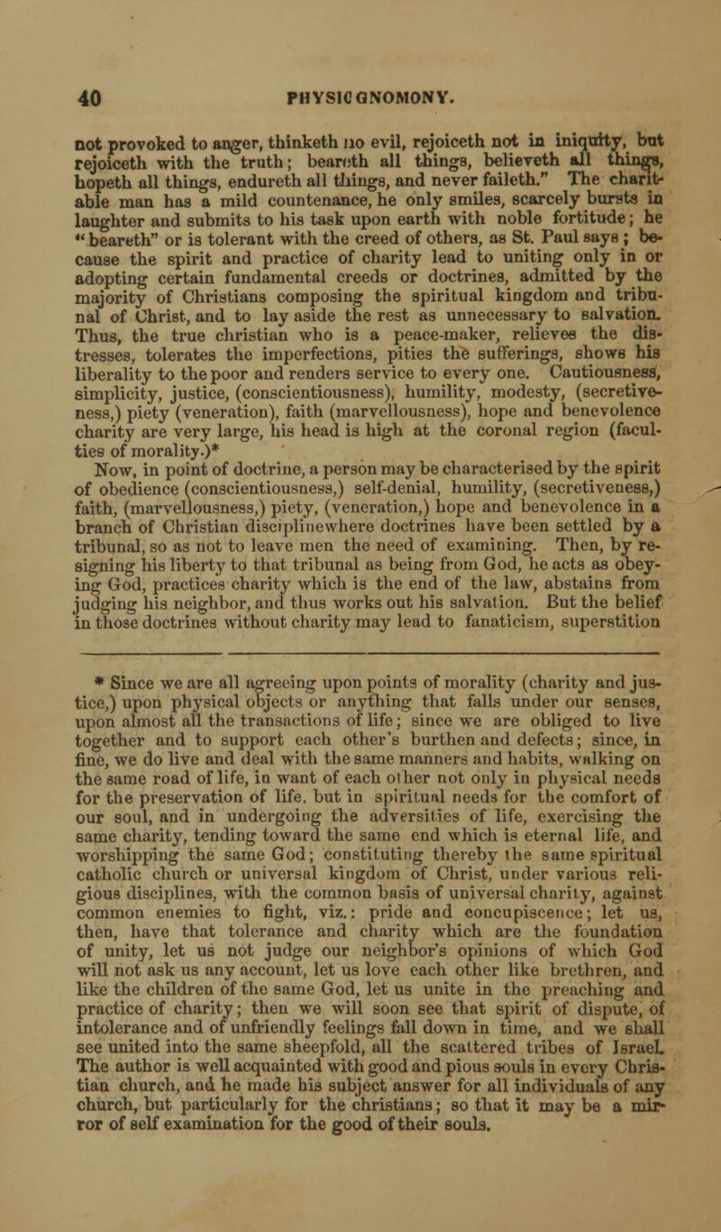 not provoked to anger, thinketh no evil, rejoiceth not in iniquity, bnt rejoiceth with the truth; bearoth all things, believeth all things, hopeth all things, endureth all things, and never failcth. The charit- able man has a mild countenance, he only smiles, scarcely bursts in laughter and submits to his task upon earth with noble fortitude; he  beareth or is tolerant with the creed of others, as St. Paul says; be- cause the spirit and practice of charity lead to uniting only in or adopting certain fundamental creeds or doctrines, admitted by the majority of Christians composing the spiritual kingdom and tribu- nal of Christ, and to lay aside the rest as unnecessary to salvation. Thus, the true christian who is a peace-maker, relievee the dis- tresses, tolerates the imperfections, pities the sufferings, shows his liberality to the poor and renders service to every one. Cautiousness, simplicity, justice, (conscientiousness), humility, modesty, (secretive- ness,) piety (veneration), faith (marvellousness), hope and benevolence charity are very large, his head is high at the coronal region (facul- ties of morality.)* Now, in point of doctrine, a person may be characterised by the spirit of obedience (conscientiousness,) self-denial, humility, (secretiveuess,) faith, (marvellousness,) piety, (veneration,) hope and benevolence in a branch of Christian disciplinewhere doctrines have been settled by a tribunal, so as not to leave men the need of examining. Then, by re- signing his liberty to that tribunal as being from God, he acts as obey- ing God, practices charity which is the end of the law, abstains from judging his neighbor, and thus works out his salvation. But the belief in those doctrines without charity may lead to fanaticism, superstition * Since we are all agreeing upon points of morality (charity and jus- tice,) upon physical objects or anything that falls under our senses, upon almost all the transactions of life; since we are obliged to live together and to support each other's burthen and defects; since, in fine, we do live and deal with the same manners and habits, walking on the same road of life, in want of each olher not only in physical needs for the preservation of life, but in spiritunl needs for the comfort of our soul, and in undergoing the adversities of life, exercising the same charity, tending toward the same end which is eternal life, and worshipping the same God; constituting thereby the same spiritual catholic church or universal kingdom of Christ, under various reli- gious disciplines, with the common basis of universal charity, against common enemies to fight, viz.: pride and concupiscence; let us, then, have that tolerance and charity which are the foundation of unity, let us not judge our neighbor's opinions of which God will not ask us any account, let us love each other like brethren, and like the children of the same God, let us unite in the preaching and practice of charity; then we will soon see that spirit of dispute, of intolerance and of unfriendly feelings fall down in time, and we shall see united into the same sheepfold, all the scattered tribes of Israel. The author is well acquainted with good and pious souls in every Chris- tian church, and he made his subject answer for all individuals of any church, but particularly for the christians; so that it may be a mir- ror of self examination for the good of their souls.