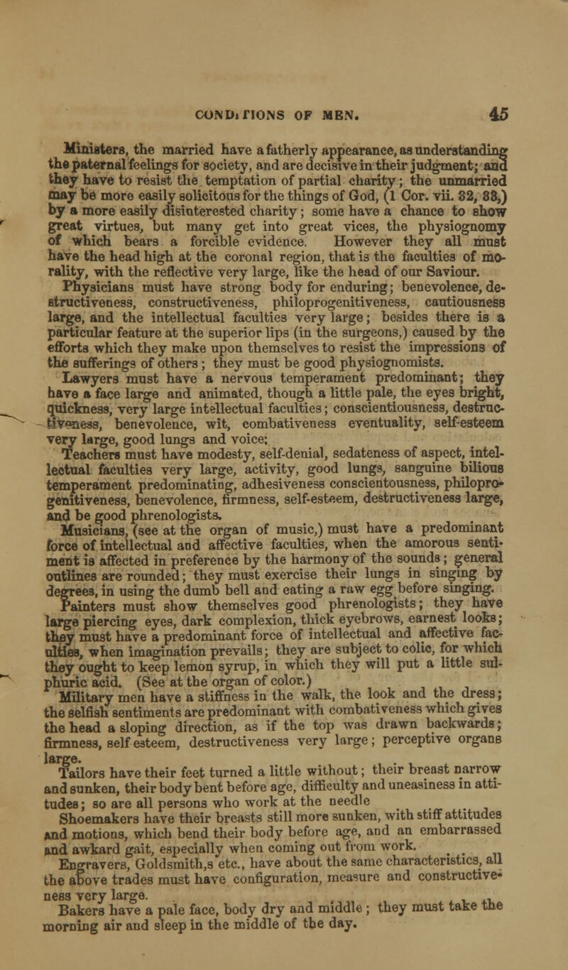 Ministers, the married have a fatherly appearance, as understanding the paternal feelings for society, and are decisive in their judgment; and they have to resist the temptation of partial charity; the unmarried may be more easily solicitous for the things of God, (1 Cor. vii. 32, 88,) by a more easily disinterested charity; some have a chance to show great virtues, but many get into great vices, the physiognomy of which bears a forcible evidence, However they all must have the head high at the coronal region, that is the faculties of mo- rality, with the reflective very large, like the head of our Saviour. Physicians must have strong body for enduring; benevolence, de- Btructiveness, constructiveness, philoprogenitiveness, cautiousness large, and the intellectual faculties very large; besides there is a particular feature at the superior lips (in the surgeons,) caused by the efforts which they make upon themselves to resist the impressions of the sufferings of others; they must be good physiognomists. Lawyers must have a nervous temperament predominant; they have a face large and animated, though a little pale, the eyes bright, quickness, very large intellectual faculties; conscientiousness, destruc- tiveness, benevolence, wit, combativeness eventuality, self-esteem very large, good lungs and voice; Teachers must have modesty, self-denial, sedateness of aspect, intel- lectual faculties very large, activity, good lungs, sanguine bilious temperament predominating, adhesiveness conscientousness, philopro- genitiveness, benevolence, firmness, self-esteem, destructiveness large, and be good phrenologists. Musicians, (see at the organ of music,) must have a predominant force of intellectual and affective faculties, when the amorous senti- ment is affected in preference by the harmony of the sounds; general outlines are rounded; they must exercise their lungs in singing by degrees, in using the dumb bell and eating a raw eggbefore singing. Painters must show themselves good phrenologists; they have large piercing eyes, dark complexion, thick eyebrows, earnest looks; they must have a predominant force of intellectual and affective fac- ulties, when imagination prevails; they are subject to colic, for which they ought to keep lemon syrup, in which they will put a little sul- phuric acid. (See at the organ of color.) Military men have a stiffness in the walk, the look and the dress; the selfish sentiments are predominant with combativeness which gives the head a sloping direction, as if the top was drawn backwards; firmness, self esteem, destructiveness very large; perceptive organs Tailors have their feet turned a little without; their breast narrow and sunken, their body bent before age, difficulty and uneasiness in atti- tudes; so are all persons who work at the needle Shoemakers have their breasts still more sunken, with stiff attitudes And motions, which bend their body before age, and an embarrassed and awkard gait, especially when coming out from work. ^ _ Engravers, Goldsmith.s etc., have about the same characteristics, all the above trades must have configuration, measure and constructive- ness very large. Bakers have a pale face, body dry and middle; they must take the morning air and sleep in the middle of the day.