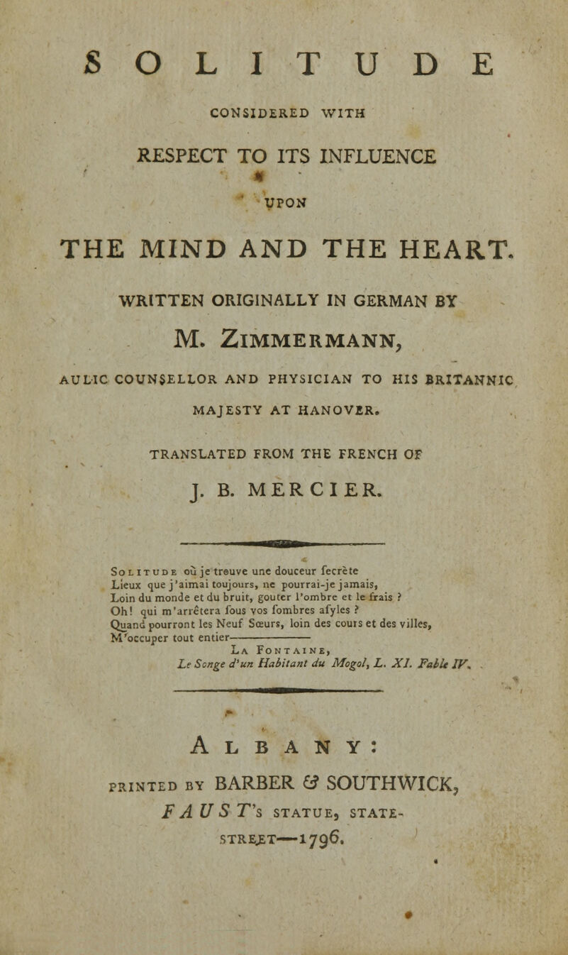 SOLITUDE CONSIDERED WITH RESPECT TO ITS INFLUENCE « UPON THE MIND AND THE HEART. WRITTEN ORIGINALLY IN GERMAN BY M. ZlMMERMANN, AULIC COUNSELLOR AND PHYSICIAN TO HIS BRITANNIC MAJESTY AT HANOVER. TRANSLATED FROM THE FRENCH OF J. B. MERCIER. Sol itude ou je treuve une douceur fecrete Lieux que j'aimai toujours, ne pourrai-je jamaisi Loin du monde et du bruit, gouter l'ombre et le frais ? Oh! qui m'arretera fous vos fombres afyles ? Quand pourront les Neuf Sceurs, loin des cours et des villes, M'occuper tout entier La Fontaine, Le Songe d'un Habitant du Mogo/, L. XL Fabit IV. Albany: printed by BARBER & SOUTHWICK, F AU S T's statue, state- street—-! 796.