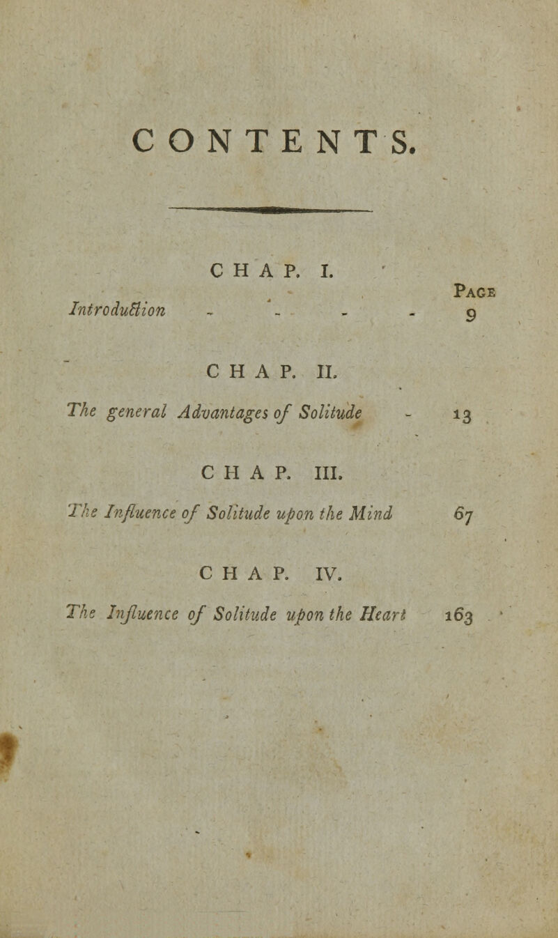 C O N TE N T S. CHAP. I. Introduction , Page 9 CHAP. II. The general Advantages of Solitude 13 CHAP. III. The Influence of Solitude upon the Mind 67 CHAP. IV. The Influence of Solitude upon the Heart 163