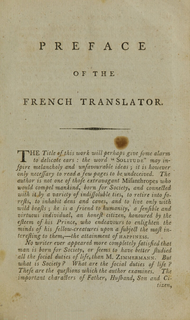 PREFACE O F T H E FRENCH TRANSLATOR. THE Title of this zuork will perhaps give jome alarm to delicate ears : the word w Solitude may in- Jpire melancholy and unfavourable ideas ; it is however only neceffary to read a few pages to be undeceived. The author is not one of thofe extravagant Mifanthropes who ■would compel mankind, born for Society, and connected with it by a variety of indijjoluble ties, to retire into fo- refls, to inhabit dens and caves, and to live only with wild beajls ; he is a friend to humanity, a fenfible and virtuous individual, an honefl citizen, honoured by the efleem of his Prince, who endeavours to enlighten the minds of his fellow-creatures upon afubjecl the mojl in- ter efling to them,—the attainment o/happiness. No writer ever appeared more completely fatisfied that man is born for Society, or feems to have better fludied all the focial duties of life, than M. Zimmermann. But what is Society ? What are the focial duties of life ? Thefe are the queflions which the author examines. The important characters of Father, Hvfband, Son and Ci- tizen,