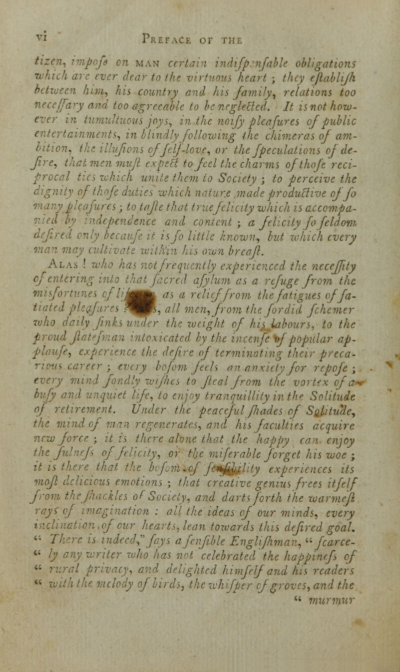 tizen, impofa on man certain indifprnfable obligations which arc ever dear to the virtuous'heart ; they ejlablijh between him, his country and his family, relations too neceffdry and too agreeable to be. neglected. It is not how- ever in tumultuous joys, in the noify pleafures of public entertainments, in blindly following the chimeras of am- bition, the il'ufions cffelf-love, or the fpeculations of de- fire, that men mufll expect to feel the charms ofthofe reci- procal tics which unite them to Society ; to perceive the dignity of 'thofi duties which nature made productive of fo many'plcafures; to tafle that true felicity which is accompa- Icpev.dcncc and content; a felicity fo feldom defined only becaufe it isfo Utile known, but which every man may cultivate within his own breafl. Alas ! who has not frequently experienced the neceffity of entering into that facred afylum as a refuge from the misfortunes of I inmm^ as a relief from the fatigues offa- tiated pie fares ^fs, all men, from the fordid fchemer who daily finks under the weight of his labours, to the proud flat fman intoxicated by the inceufe. of popular ap- plaufe, experience the define of terminating their preca- rious career ; every bofcm feels an anxiety for repefe ; every mind fondly rv/flies to Jlcal from the vortex of a^ bufy and unquiet life, to enjoy tranquillity in the Solitude of retirement. Under the peaceful fliades of Solitude, the mind of man regenerates, and his faculties acquire new force ; it is there alone that the happy can enjoy the fulncfs of felicity, or tlje miferable forget his woe ; it is there that the be fin.of facility experiences its mojl delicious emotions ; that creative genius frees itfelf from the fhackles of Society, and darts forth the warmefl rays of imagination : all the ideas of our minds, every inclination, of our hearts, lean towards this defired goal. ''• There is indeed,fays afenf.ble Englifhman, »fcarce- « ly any writer zuho has not celebrated the happinefs of  rural privacy, and delighted hi. mfelf and his readers « with the, melody of birds, the whifper cf groves, and the  murmur