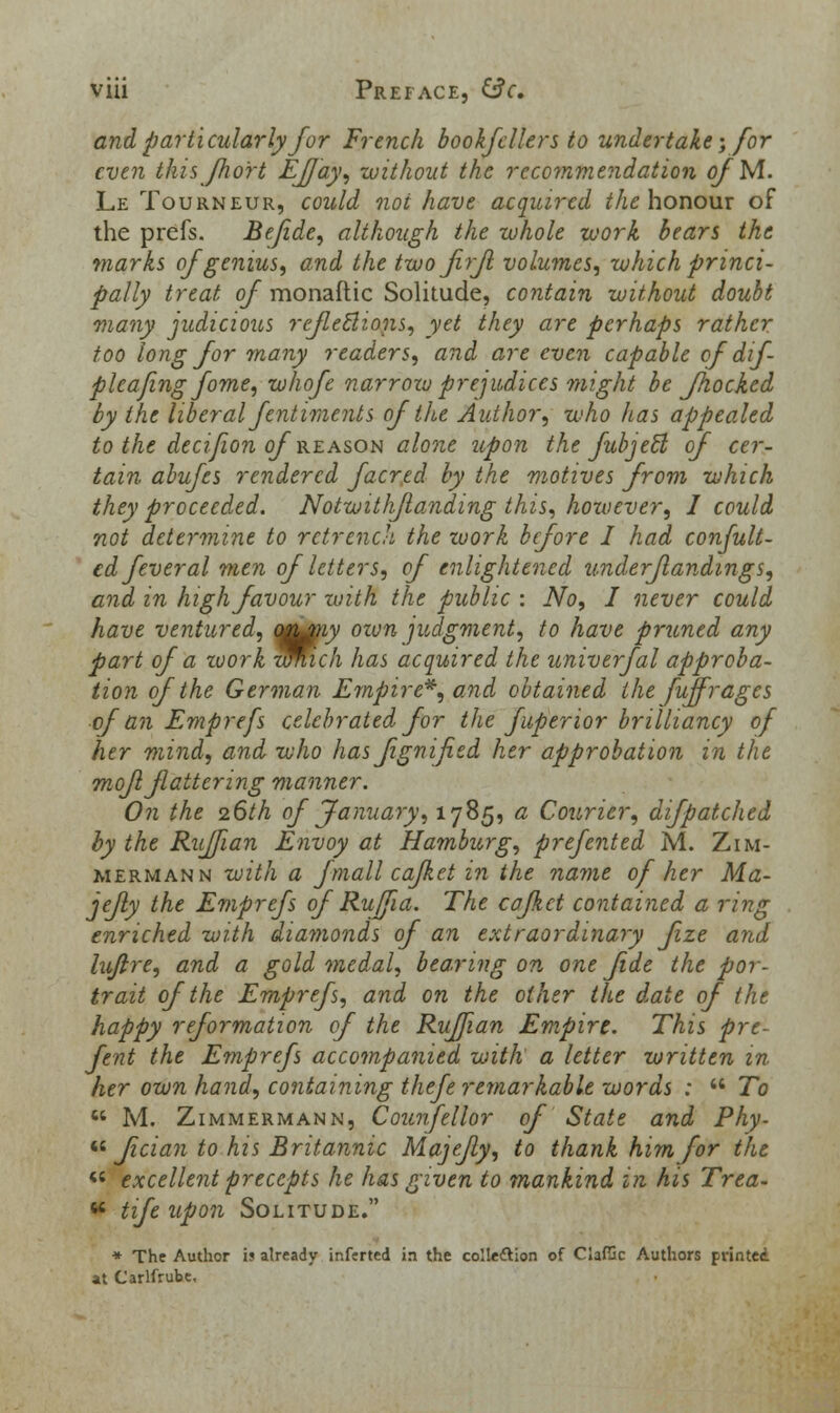 and particularly for French bookfcllers to undertake; for even this fix or t Efjay, without the recommendation cfM. Le Tourneur, could not have acquired the honour of the prefs. Befide, although the whole work bears the marks of genius, and the two firJl volumes, which princi- pally treat of monaftic Solitude, contain without doubt many judicious reflections, yet they are perhaps rather too long for many readers, and are even capable of dif- plcafing fome, whofe narrow prejudices might be Jhocked by the liberal fentiments of the Author, who has appealed to the decifion of reason alone upon the fubjeft of cer- tain abufes rendered facred by the motives from which they proceeded. Notwithstanding this, however, I could not determine to retrench the work before I had confult- edfeveral men of letters, of enlightened underflandings, and in high favour with the public : No, I never could have ventured, ot^ny oiun judgment, to have pruned any part of a work wWich has acquired the univerfal approba- tion of the German Empire*, and obtained the fuffr ages ofan Emprefs celebrated for the fuperior brilliancy of her mind, and who has fignified her approbation in the mofl fatter in g manner. On the 26th of January, 1785, a Courier, difpatched by the Ruffian Envoy at Hamburg, prefented M. Zim- merman n with a fmall cafket in the name of her Ma- jefly the Emprefs of Ruffia. The cafket contained a ring enriched with diamonds of an extraordinary fze and lujire, and a gold medal, bearing on one fide the por- trait of the Emprefs, and on the other the date of the happy reformation of the Ruffian Empire. This pre- fent the Emprefs accompanied with a letter written in her own hand, containing thefe remarkable words :  To  M. Zimmermann, Counfellor of State and Phy-  fician to his Britannic Majejly, to thank him for the « excellent precepts he has given to mankind in his Trea- « tife upon Solitude. * The Author i? already ir.ferted in the collettion of ClafGc Authors printed at Carlfrube,