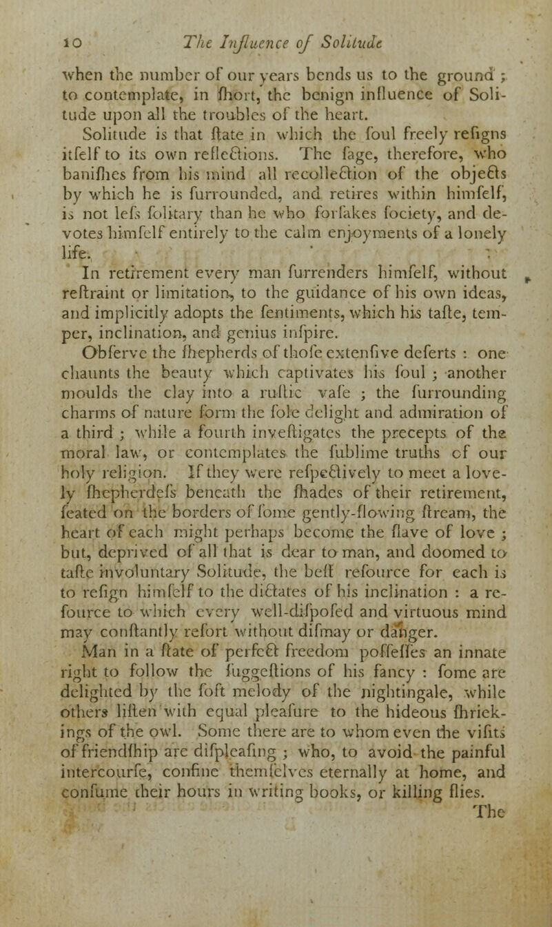 when the number of our years bends us to the ground ; to contemplate, in fhort, the benign influence of Soli- tude upon all the troubles of the heart. Solitude is that ftate in which the foul freely refigns itfelf to its own reflexions. The fage, therefore, who banifhes from his mind all recollection of the obje£b by which he is furrounded, and retires within himfelf, is not left folkary than he who foi lakes fociety, and de- votes himfelf entirely to the calm enjoyments of a lonely life. In retirement every man furrenders himfelf, without reflraint or limitation, to the guidance of his own ideas, and implicitly adopts the fentiments, which bis tafte, tem- per, inclination, and genius infpire. Obfervc the fhepherds of thole extenfive deferts : one chaunts the beauty which captivates his foul ; another moulds the clay into a rullic vafe ; the furrounding charms of nature form the fole dclisrbt and admiration of a third ; while a fourth inveftigates the precepts of the moral law, or contemplates the fublime truths cf our holy religion. If they were refpeclively to meet a love- ly fhepherdefs beneath the fhades of their retirement, feated on the borders of lb me gently-flowing ftream, the heart of each might perhaps become the flave of love ; but, deprived of all that is dear to man, and doomed to tafte involuntary Solitude, the bell: refource for each is to refign himfelf to the dictates of his inclination : a re- fource to which every well-difpofed and virtuous mind may conltantly refort without difmay or danger. Man in a ftate of perfect freedom poffeffes an innate right to follow the fuggeftions of his fancy : fome arc- delighted by the foft melody of the nightingale, while others liilen with equal pleafure to the hideous fhriek- ings of the owl. Some there are to whom even die vifits of friendfhip arc difplcafing ; who, to avoid the painful intercourfe, confine thcmfclvcs eternally at home, and confume their hours in writing books, or killing flies. The