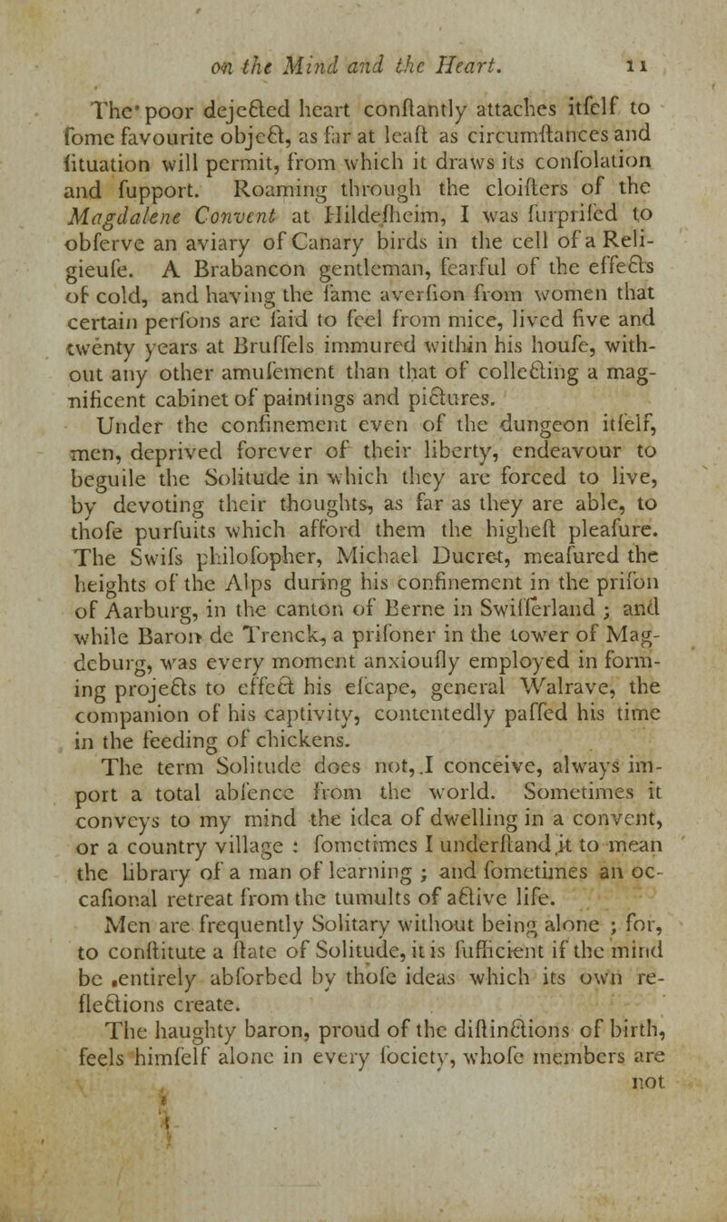 The poor dejected heart conflantly attaches itfelf to fome favourite object, as far at leaft as circumftanees and fituation will permit, from which it draws its confolation and fupport. Roaming through the cloifters of the Magdalene Convent at Hildefhcim, I was furprilcd to obferve an aviary of Canary birds in the cell ofaReli- gieufe. A Brabancon gentleman, fearful of the effects of cold, and having the lame avcrfion from women that certain perfons are laid to feel from mice, lived five and twenty years at Bruffels immured within his houfe, with- out any other amufement than that of collecting a mag- nificent cabinet of paintings and pictures. Under the confinement even of the dungeon itfelf, men, deprived forever of their liberty, endeavour to beguile the Solitude in which they are forced to live, bv devoting their thoughts, as far as they are able, to thofe purfuits which afford them the higheft pleafure. The Swifs philofopher, Michael Ducre-t, meafured the heights of the Alps during his confinement in the prifon of Aarburg, in the canton of Berne in Switzerland ; and while Baroi> dc Trenck, a prifoner in the tower of Mag- deburg, was every moment anxioufly employed in form- ing projects to effect his elcape, general Walrave, the companion of his captivity, contentedly paffed his time in the feeding of chickens. The term Solitude does not, .1 conceive, always im- port a total abfence from the world. Sometimes it conveys to my mind the idea of dwelling in a convent, or a country village : fomctrmes I underftand.it to mean the library of a man of learning ; and fometimes an oc- cafional retreat from the tumults of active life. Men are frequently Solitary without being alone ; for, to constitute a ftate of Solitude, it is fufficient if the mind be .entirely abforbed by thofe ideas which its own re- flections create. The haughty baron, proud of the diftinctions of birth, feels himfelf alone in every fociety, whofe members are not