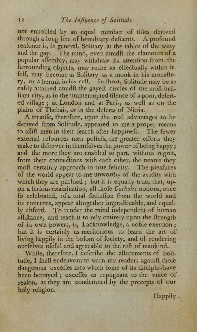 not ennobled by an equal number of titles derived through a long line of hereditary defcents. A profound reafoner is, in general, Solitary at the tables of the witty and the gay. The mind, even amidft the clamours of a popular affembly, may withdraw its attention from the furrounding objects, may retire as effectually within it- felf, may become as Solitary as a monk in his monafte- ry, or a hermit in his cell. In fhort, Solitude may be as eafily attained amidft the gayeft circles of the raoft bril- liant city, as in the uninterrupted filence of a poor,defert- ed village ; at London and at Paris, as well as on the plains of Thebais, or in the deferts of Nitria. A treatife, therefore, upon the real advantages to be derived from Solitude, appeared to me a proper means to aflift men in their fearch after happinefs. The fewer external refources men poffefs, the greater efforts they make to difcover inthemfelvesthe power of being happy; and the more they are enabled to part, without regret, from their connections with each other, the nearer they moil certainly approach to true felicity. The pleafures of the world appear to me unworthy of the avidity with which they are purfued ; but it is equally true, that, up- on a ferious examination, all thofe Catholic notions, once fo celebrated, of a total feclufion from the world and its concerns, appear altogether impracticable, and equal- ly abfurd. To render the mind independent of human afliftance, and teach it to rely entirely upon the ftrength of its own powers, is, I acknowledge, a noble exertion ; but it is certainly as meritorious to learn the art of living happily in the bofom of fociety, and of rendering ourfelves ufeful and agreeable to the reft of mankind. While, therefore, I defcribe the allurements of Soli- tude, I mail endeavour to warn my readers againft thofe dangerous exceffes into which fome of its difciples have been betrayed ; exceffes as repugnant to the voice of reafon, as they are condemned by the precepts of our holy religion. Happily