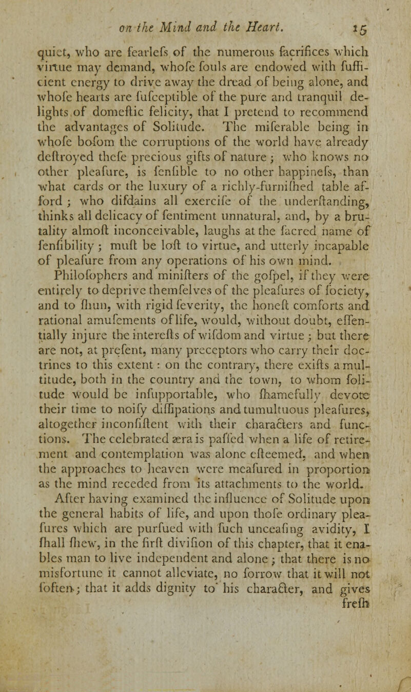 quiet, who are fearlefs of the numerous facrifices which virtue may demand, whofe fouls are endowed with fufft- cient energy to drive away the dread of being alone, and whofe hearts are fufceptible of the pure and tranquil de- lights of domeftic felicity, that I pretend to recommend the advantages of Solitude. The miferable being in whofe bofom the corruptions of the world have already deftroyed thefe precious gifts of nature ; who knows no other pleafure, is fcnhble to no other happinefs, than what cards or the luxury of a richly-furnifhed table af- ford ; who difdains all exercife of the underftanding, thinks all delicacy of fentiment unnatural, and, by a bru- tality almofl; inconceivable, laughs at the facred name of fenfibility ; mull be loft to virtue, and utterly incapable of pleafure from any operations of his own mind. Philofophers and minifters of the gofpel, if they were entirely to deprive themfelves of the pleafures of fociety, and to fliun, with rigid feverity, the honeft comforts and rational amufements of life, would, without doubt, effen- tially injure the interefts of wifdom and virtue ; but there are not, at prefent, many preceptors who carry their doc- trines to this extent: on the contrary, there exifts a mul- titude, both in the country and the town, to whom foli- tude would be infupportable, who fhamefully devote their time to noify diffipations and tumultuous pleafures, altogether inconfiftent with their characters and func- tions. The celebrated sera is pafied when a life of retire- ment and contemplation was alone efteemed, and when the approaches to heaven were meafured in proportion as the mind receded from its attachments to the world- After having examined the influence of Solitude upon the general habits of life, and upon thofe ordinary plea- fures which are purfued with fuch unceafing avidity, I mail (hew, in the firft divifion of this chapter, that it ena- bles man to live independent and alone ; that there is no misfortune it cannot alleviate, no forrow that it will not {'often*; that it adds dignity to' his character, and gives frefb