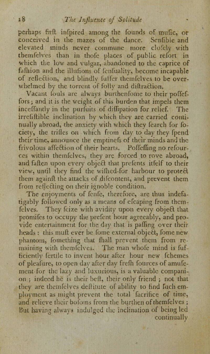 perhaps firft infpired among the founds of mufic, or conceived in the mazes of the dance. Senfibic and elevated minds never commune more clolcly with themfelves than in thofe places of public refort in which the low and vulgar, abandoned to the caprice of fafhion and the illufions of fenfuality, become incapable of reflection, and blindly fuffer themfelves to be over- whelmed by the torrent of folly and diftraftion. Vacant fouls are always burthenfome to their poffef- fors; and it is the weight of this burden that impels them inceffantly in the purfuits of dififipation for relief. The irrefiftible inclination by which they are carried conti- nually abroad, the anxiety with which thev fearch for fo- ciety, the trifles on which from day to day they fpend their time, announce the emptinefs of their minds and the frivolous affection of their hearts. Poffeffing no refour- ces within themfelves, they are forced to rove abroad, and faflen upon every object that prefents itfelf to their view, until they find the wifhed-for harbour to protect them againfl the attacks of difcontent, and prevent them from reflecting on their ignoble condition. The enjoyments of fenfe, therefore, are thus indefa- tigably followed only as a means of cfcaping from them- felves. They feize with avidity upon every object that promifes to occupy the prefent hour agreeably, and pro- vide entertainment for the day that is paffing over their heads: this muft ever be (bine external object, fome new phantom, fomething that mall prevent them from re- maining with them lei ves. The man whole mind is fuf- ficiently fertile to invent hour after hour new fchemes of pleafure, to open day after day frefh fources of amufe- ment for the lazy and luxurious) is a valuable compani- on ; indeed he is their heft, their only friend ; not that they are themfelves deffitute of ability to find inch em- ployment as might prevent the total facrifice of time, and relieve their bofoms from the burthen of themfelves ; But having always indulged the inclination of being led continually