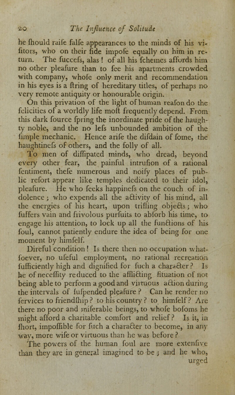 he fhould raife falfe appearances to the minds of his vi- sitors, who on their fide impofe equally on him in re- turn. The fuccefs, alas! of all his fchemes affords him no other pleafure than to fee his apartments crowded with company, whole only merit and recommendation in his eyes is a firing of hereditary titles, of perhaps no very remote antiquity or honourable origin. On this privation of the light of human reafon do the felicities of a worldly life moft frequently depend. From this dark fource fpring the inordinate pride of the haugh- ty noble, and the no lefs unbounded ambition of the fimple mechanic. Hence arife the difdain of fome, the haughtinefs of others, and the folly of all. To men of diflipated minds, who dread, beyond every other fear, the painful intrufion of a rational fentiment, thefe numerous and noily places of pub- lic refort appear like temples dedicated to their idol, pleafure. He who feeks happinefs on the couch of in- dolence ; who expends all the activity of his mind, all the energies of his heart, upon trifling objefts; who fuffers vain and frivolous purfuits to abforb his time, to engage his attention, to lock up all the functions of his foul, cannot patiently endure the idea of being for one moment by himfelf. Direful condition ! Is there then no occupation vvhat- foever, no ufeful employment, no rational recreation fufficiently high and dignified for fuch a character ? Is he ofneceffity reduced to the afflicting fituation of not being able to perform a good and virtuous action during the intervals of fufpended pleafure ? Can he render no fervices to friendship ? to his country ? to himfelf? Are there no poor and miferable beings, to whofe bofoms he might afford a charitable comfort and relief? Is it, in fhort, impoflible for fuch a character to become, in any wav, more wife or virtuous than he was before ? The powers of the human foul are more extenfive than they are in general imagined to be j and he who, urged