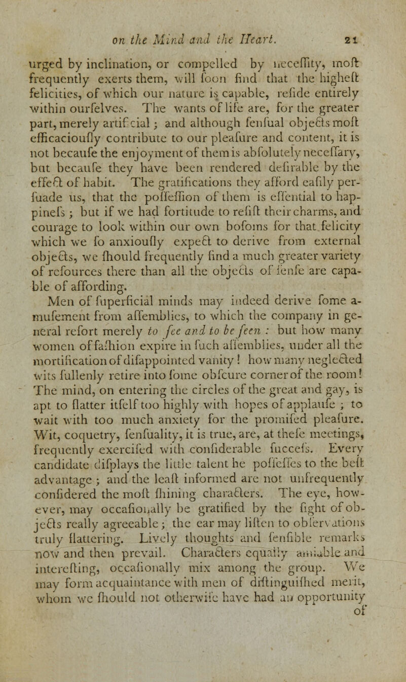 urged by inclination, or compelled by neceffity, moft frequently exerts them, will loon find that the higheft: felicities, of which our nature is capable, refide entirely within ourfelves. The wants of life are, for the greater part,merely artif cial; and although fenfual objects moil efficacioufly contribute to our pleafure and content, it is not becaufethe enjoyment of them is abfolutelyneceffary, but becaufe they have been rendered deniable by the effect of habit. The gratifications they afford eafily per- fuade us, that the poffeffion of them is effential to hap- pinels ; but if we had fortitude to refill their charms, and courage to look within our own bofoms for that felicity which we fo anxioufly expect to derive from external objects, we mould frequently find a much greater variety of rcfources there than all the objects of fenfe are capa- ble of affording. Men of fuperficial minds may indeed derive fome a- mufement from affemblies, to which the company in ge- neral refort merely to fee and to befeen : but how many women offaihion expire in fuch affemblies, under all the mortification of difappointed vanity ! how many neglected wits fullenly retire into fome obfeure corner of the room! The mind, on entering the circles of the great and gay, is apt to flatter itfelf too highly with hopes of applaufe ; to wait with too much anxiety for the promifed pleafure. Wit, coquetry, fenfuality, it is true, are, at thefe meetings, frequently exercifed with confiderable fuccefs. Even- candidate difplays the little talent he pofielies to the belt advantage ; and the leaft informed are not unfrequently confidered the molt Alining characters. The eye, how- ever, may occafionally be gratified by the fight of ob- jects really agreeable; the ear may liften to obl'erv ations truly flattering. Lively thoughts and fenfible remarks now and then prevail. Characters equally amiable and intereiting, occafionallv mix among the group. We may form acquaintance with men of drftinguifhed merit, whom we fhould not otherwise have had au opportunity of