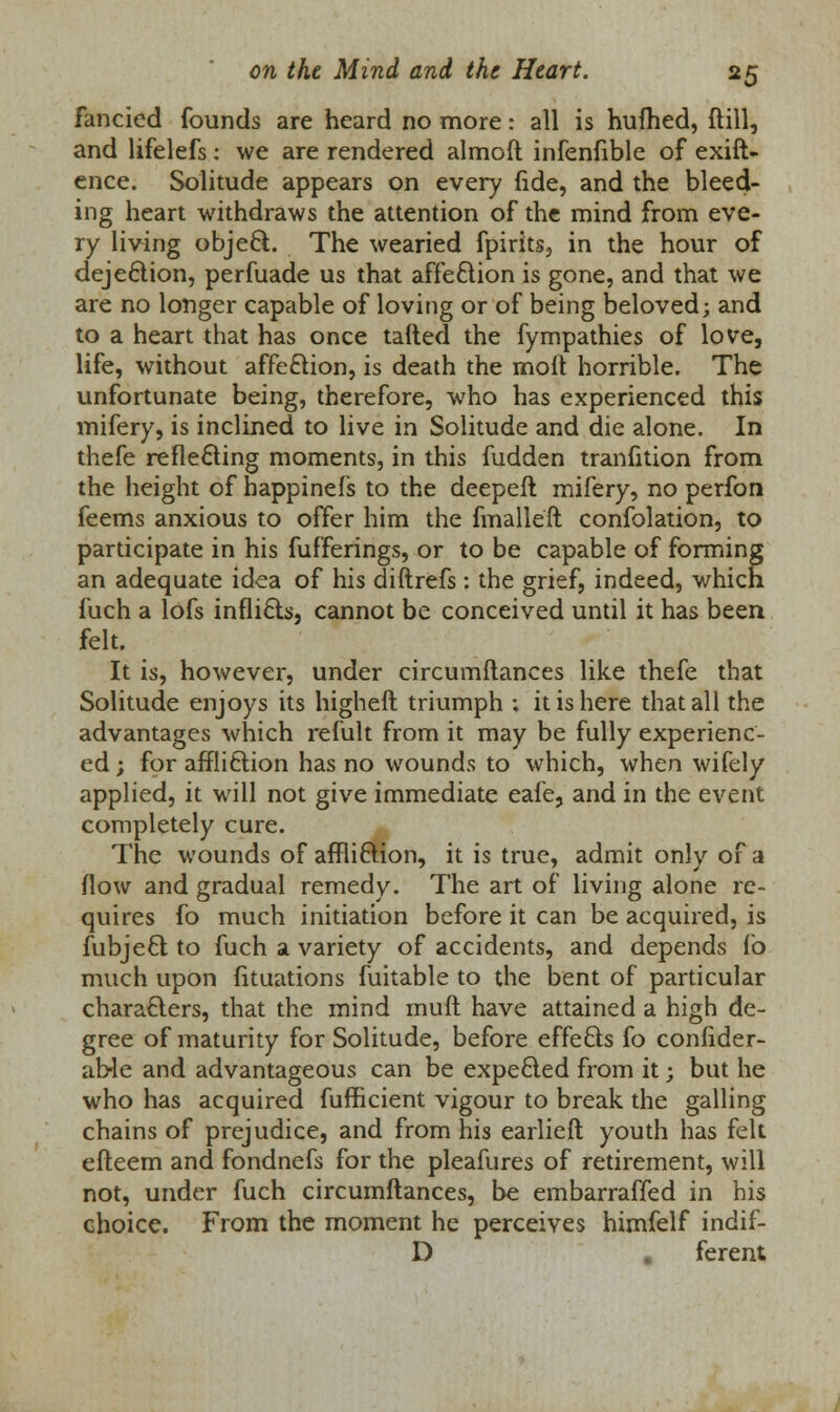 fancied founds are heard no more: all is hufhed, ftill, and lifelefs: we are rendered almoft infenfible of exift- ence. Solitude appears on every fide, and the bleed- ing heart withdraws the attention of the mind from eve- ry living object. The wearied fpirits, in the hour of dejection, perfuade us that affeftion is gone, and that we are no longer capable of loving or of being beloved; and to a heart that has once tailed the fympathies of love, life, without affe£tion, is death the moll horrible. The unfortunate being, therefore, who has experienced this mifery, is inclined to live in Solitude and die alone. In thefe reflecting moments, in this fudden tranfition from the height of happinefs to the deepeft mifery, no perfon feems anxious to offer him the fmalleft confolation, to participate in his fufferings, or to be capable of forming an adequate idea of his diftrefs : the grief, indeed, which fuch a lofs inflicts, cannot be conceived until it has been felt. It is, however, under circumftances like thefe that Solitude enjoys its higheft triumph ; it is here that all the advantages which remit from it may be fully experienc- ed ; for affli&ion has no wounds to which, when wifely applied, it will not give immediate eafe, and in the event completely cure. The wounds of affli&ion, it is true, admit only of a flow and gradual remedy. The art of living alone re- quires fo much initiation before it can be acquired, is fubjeft to fuch a variety of accidents, and depends fb much upon fituations fuitable to the bent of particular characters, that the mind mufl have attained a high de- gree of maturity for Solitude, before effects fo confider- aWe and advantageous can be expe&ed from it; but he who has acquired fufficient vigour to break the galling chains of prejudice, and from his earliefl youth has felt efteem and fondnefs for the pleafures of retirement, will not, under fuch circumftances, be embarraffed in his choice. From the moment he perceives himfelf indif- D . ferent