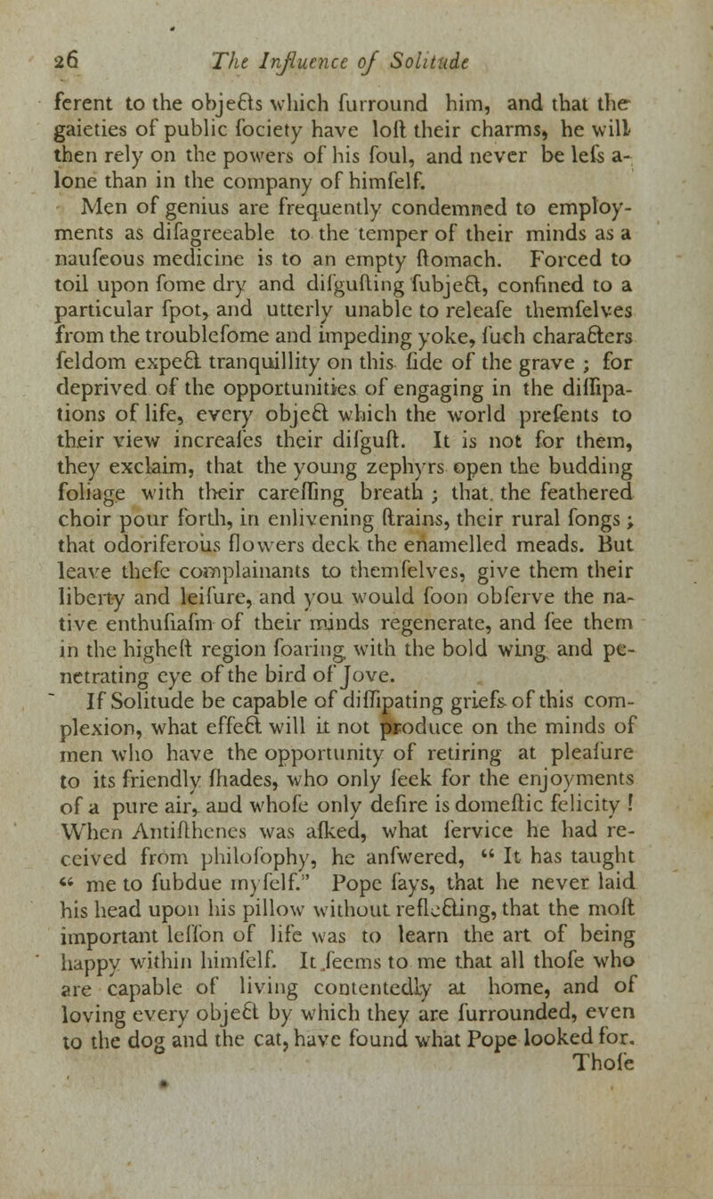 ferent to the objecls which furround him, and that the gaieties of public fociety have loll their charms, he will then rely on the powers of his foul, and never be lefe a- lone than in the company of himfelf. Men of genius are frequently condemned to employ- ments as difagreeable to the temper of their minds as a naufeous medicine is to an empty ftomach. Forced to toil upon fome dry and difgufting fubjefct, confined to a particular fpot, and utterly unable to releafe themfelves from the troublefome and impeding yoke, fuch characters feldom expecl tranquillity on this fide of the grave ; for deprived of the opportunities of engaging in the diifipa- tions of life, every objecl which the world prefents to their view increafes their difguft. It is not for them, they exclaim, that the young zephyrs open the budding foliage with their carefling breath ; that, the feathered choir pour fordi, in enlivening drains, their rural fongs ; that odoriferous flowers deck the enamelled meads. But leave thefe complainants to themfelves, give them their liberty and leifure, and you would foon obferve the na- tive enthufiafm of their minds regenerate, and fee them in the higheft region foaring with the bold wing and pe- netrating eye of the bird of Jove. If Solitude be capable of diflipating griefs of this com- plexion, what effect will it not produce on the minds of men who have the opportunity of retiring at pleafure to its friendly fhades, who only feek for the enjoyments of a pure air,, and whofe only defire isdomeflic felicity I When Antifthenes was afked, what fervice he had re- ceived from philofophy, he anfwered,  It has taught  me to fubdue myfelf. Pope fays, that he never laid his head upon his pillow without re fie cling, that the moft important leffon of life was to learn the art of being happy within himfelf. It Jecms to me that all thofe who are capable of living contentedly at home, and of loving every objecl by which they are furrounded, even to the dog and the cat, have found what Pope looked for. Thofe