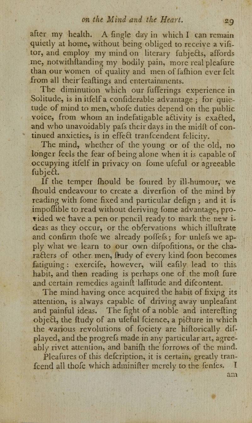 after my health. A fingle clay in which I can remain quietly at home, without being obliged to receive a vifi- tor, and employ my mind on literary fubjects, affords me, notwithstanding my bodily pain, more realpleafure than our women of quality and men of faihion ever felt from all theirfeaflings and entertainments. The diminution which our fufferings experience in Solitude, is initfelfa confiderable advantage ; for quie- tude of mind to men, whofe duties depend on the public voice, from whom an indefatigable activity is exacted, and who unavoidably pafs their days in the midft of con- tinued anxieties, is in effect tranfeendent felicity. The mind, whether of the young or of the old, no longer feels the fear of being alone when it is capable of occupying itfelf in privacy on fome ufeful or agreeable fubject. If the temper mould be foured by ill-humour, we mould endeavour to create a diverfion of the mind by reading with fome fixed and particular defign ; and it is impoffible to read without deriving fome advantage, pro- vided we have a pen or pencil ready to mark the new i- deas as they occur, or the obfervations which illuflrate and confirm thofe we already poffefs; for unlefs we ap- ply what we learn to our own difpofitions, or the cha- racters of other, men, ftudy of every kind foon becomes fatiguing: exercife, however, will eafily lead to this habit, and then reading is perhaps one of the moll fure and certain remedies againft laflitude and difcontent. The mind having once acquired the habit of fixing its attention, is always capable of driving away unpleafant and painful ideas. The fight of a noble and interesting object, the ftudy of an ufeful fcience, a picture in which the -various revolutions of fociety are hiftorically dif- played, and the progrefs made in any particular art, agree- ably rivet attention, and banifli the forrows of the mind. Pleafures of this defcription, it is certain, greatly tran- fcend all thofe which adminifter merely to the fenles. I am