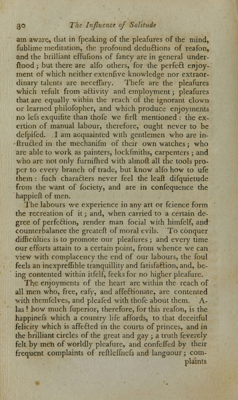 am aware, that in fpeaking of the pleafures of the mind, fublime meditation, the profound dedu&ions of reafon, and the brilliant effufions of fancy are in general under- ftood; but there are alfo others, for the perfeft enjoy- ment of which neither extenfive knowledge nor extraor- dinary talents are neceflary. Thefe are the pleafures which remit from activity and employment; pleafures that are equally within the reach of the ignorant clown or learned philofopher, and which produce enjoyments no lefs exquifite than thofe we firft mentioned : the ex- ertion of manual labour, therefore, ought never to be defpifed. I am acquainted with gentlemen who are in- ftruclcd in the mechanifm of their own watches; who are able to work as painters, lockfmiths, carpenters; and who are not only furnifhed with almolt all the tools pro- per to every branch of trade, but know alfo how to ufe them : fuch characters never feel the leaft difquietude from the want of fociety, and are in confequence the happieft of men. The labours we experience in any art or fcience form the recreation of it; and, when carried to a certain de- gree of perfection, render man focial with himfelf, and counterbalance the greatefl: of moral evils. To conquer difficulties is to promote our pleafures; and every time our efforts attain to a certain point, from whence we can view with complacency the end of our labours, the foul feels an inexpreffible tranquillity and fatisfaftion, and, be- ing contented within itfelf, feeks for no higher pleafure. The enjoyments of the heart are within the reach of all men who, free, eafy, and affeftionate, are contented with themfelves, and pleafed with thofe about them. A- las ! how much fuperior, therefore, for this reafon, is the happinefs which a country life affords, to that deceitful felicity which is affe£ted in the courts of princes, and in the brilliant circles of the great and gay ; a truth feverely felt by men of worldly pleafure, and confeffed by their frequent complaints of reftleifnefs and languour; com- plaints