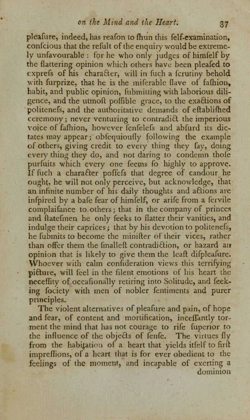 plcafure, indeed, has reafon to fhun this felf-examination, conicious that the refult of the enquiry would be extreme- ly unfavourable : for he who only judges of himfelf by the flattering opinion which others have been pleafed to cxprefs of his character, will in fuch a fcrutiny behold with furprize, that he is the miferablc (lave of fafhion, habit, and public opinion, fubmitting with laborious dili- gence, and the utmoft poffible grace, to the exactions of politenefs, and the authoritative demands of eftablifhed ceremony; never venturing to contradict the imperious voice of fafhion, however fenfelefs and abfurd its dic- tates may appear; obfequioufly following the example of others, giving credit to every thing they fay, doing every thing they do, and not daring to condemn thoie purfuits which every one feems fo highly to approve. If fuch a character pofiefs that degree of candour he ought, he will not only perceive, but acknowledge, that art infinite number of his daily thoughts and aftions are infpired by a bale fear of himfelf, or arife from a fervile complaifance to others j that in the company of princes and ftatefmen he only feeks to flatter their vanities, and indulge their caprices; that by his devotion to politenefs, he fubmits to become the minifter of their vices, rather than offer them the fmalleft contradiction, or hazard ait opinion that is likely to give them the leaft difpleafure. Whoever with calm confideration views this terrifying picture, will feel in the filent emotions of his heart the neceffity of occafionally retiring into Solitude, and feek- ing fociety with men of nobler fentiments and purer principles. The violent alternatives of pleafure and pain, of hope and fear, of content and mortification, inceflantly tor- ment the mind that has not courage to rife fuperior to the influence of the objects of fenfe. The virtues fly from the habitation of a heart that yields itfelf to firft impreflions, of a heart that is for ever obedient to the feelings of the moment, and incapable of exerting a dominion