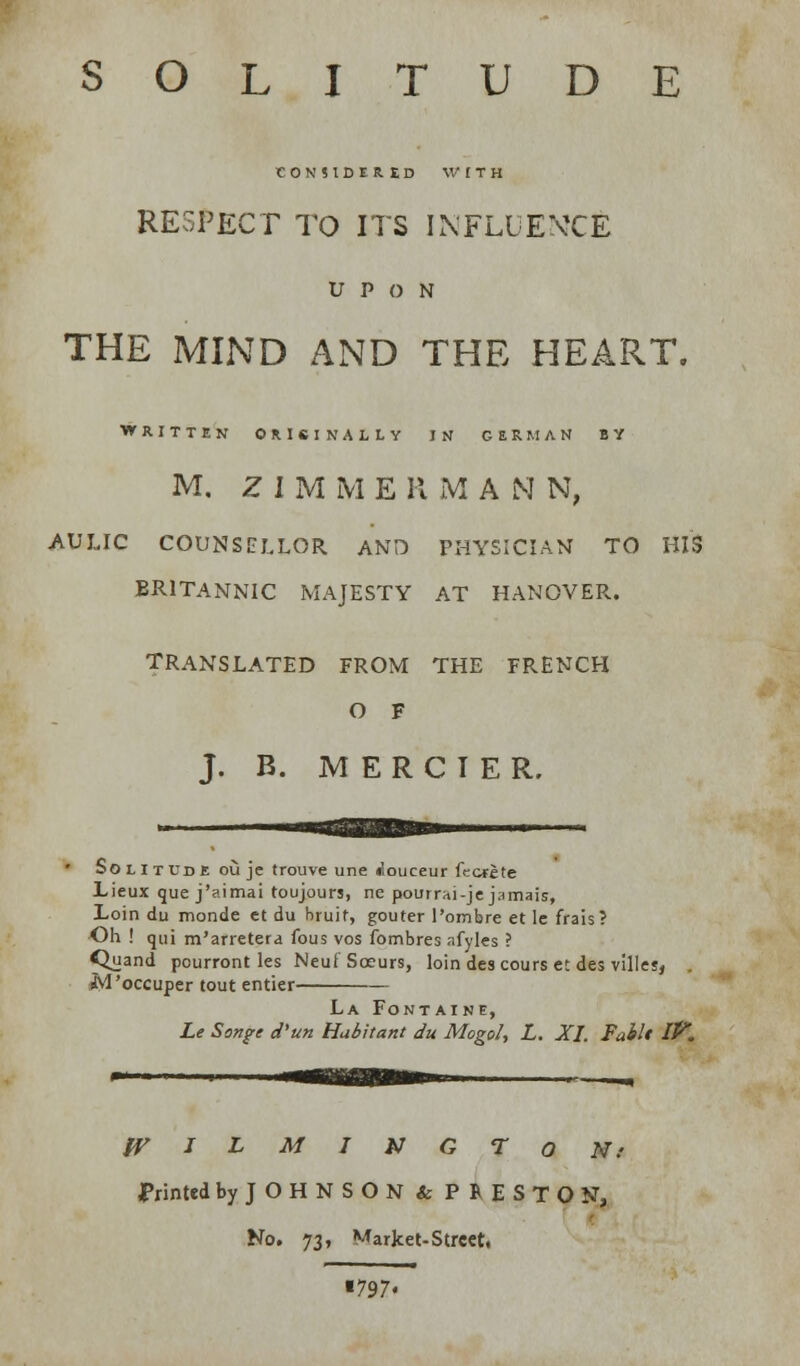 SOLITUDE CONSIDERED WITH RESPECT TO ITS INFLUENCE UPON THE MIND AND THE HEART. WRITTEN ORIGINALLY IN GERMAN BY M. ZIMME II M A N N, AULIC COUNSELLOR AND PHYSICIAN TO HIS BRITANNIC MAJESTY AT HANOVER. TRANSLATED FROM THE FRENCH O F J. B. MERCIER. So lit ud e ou je trouve une douceur (terete Lieux que j'aimai toujour?, ne pourrai-je jamais, Loin du monde et du bruit, gouter l'ombre et Ie frais? Oh ! qui m'arretera fous vos fombres afyles ? Quand pourront les Neuf Sceurs, loin descours et des villes, sM'occuper tout entier La Fontaine, Le Songe d'un Habitant du Mogol, L. XI. Fail* IV. WILMINGTON: Printed by JOHNSON & PRESTON, No. 73, Market-Street. ■797«