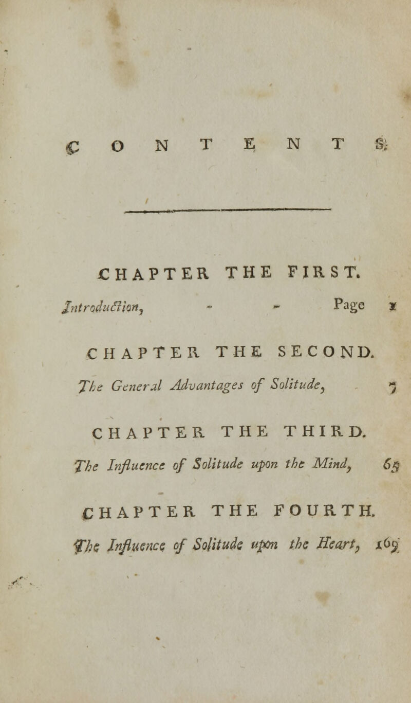 CONTENTS: CHAPTER THE FIRST. fatnduffiw, - - Page X CHAPTER THE SECOND. The General Advantages of Solitude, *} CHAPTER THE THIRD. The Influence of Solitude upn the Mind, 6$ CHAPTER THE FOURTH. fhe Influence of Solitude upon the Heart, 16$ >■