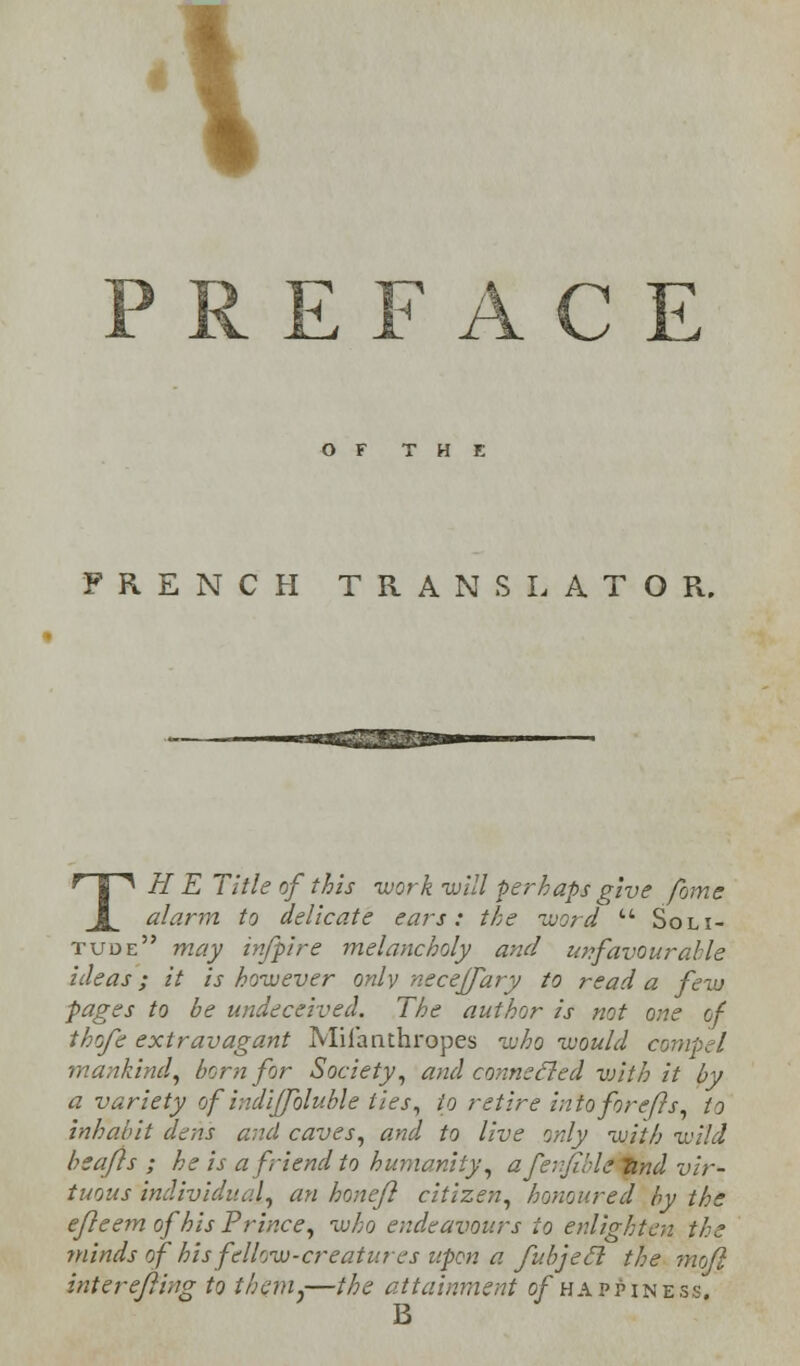 PREFACE OF THE FRENCH TRANSLATOR. -aBgs2£2S2®* TH E Title of this work will perhaps give fame alarm to delicate ears: the word  Soli- tude may infpire melancholy and unfavourable ideas; it is however only necejfary to read a few pages to be undeceived. The author is not one of thofe extravagant Mii'anthropes who would compel mankind, born for Society, and connecled vjith it by a variety of indiffoluble ties, to retire into forefts, to inhabit dens and caves, and to live only with wild beafls ; he is a friend to humanity, afenfible tind vir- tuous individual, an hone/} citizen, honoured by the e/Ieem of his Prince, who endeavours to enlighten the minds of his fellow-creatures upon a fubjecl the mofl interefting to them,—the attainment of happiness.