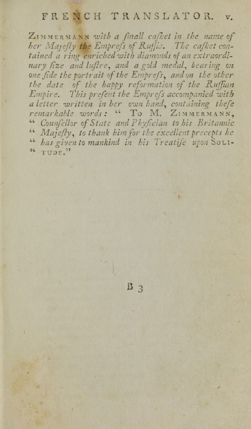 Zimmermann with a final! cafket in the name of lajefly the Ernprefs of RuffL: The ea/ket con- tained a ring enriched with diamonds sf an extraordi- nary fize and luflre, and a gold medal, hearing o;i one fide the portrait of the Emprefs, and on the other the date of the happy reformation of the Ruffian This prefent the Ernprefs accompanied -with a letter •written in her own hand, containing thefe remarkable 'words; t: To M. Zimmermann, M Counfellor of State andPhy/tcian to his Britannic u Maje/ly, to thank him for the e'xcelle \tpr nepts he  has given to mankind in his Ireatife upon Sohi- •» TUDE.