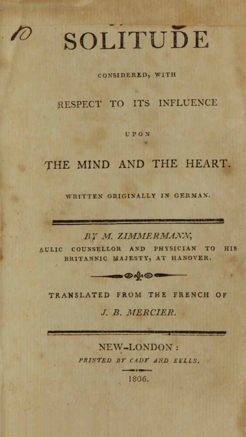 & SOLITUDE CONSIDERED, WITH RESPECT TO ITS INFLUENCE THE MIND AND THE HEART. WRITTEN ORIGINALLY IN GERMAN. B 7 M. ZIMMERMJAW, AULIC COUNSELLOR AND PHYSICIAN TO HIS BRITANNIC MAJESTY, AT HANOVER. TRANSLATED FROM THE FRENCH OF J. B. MERCIER. NEW-LONDON: printed nr caut jxd eells. 180G.