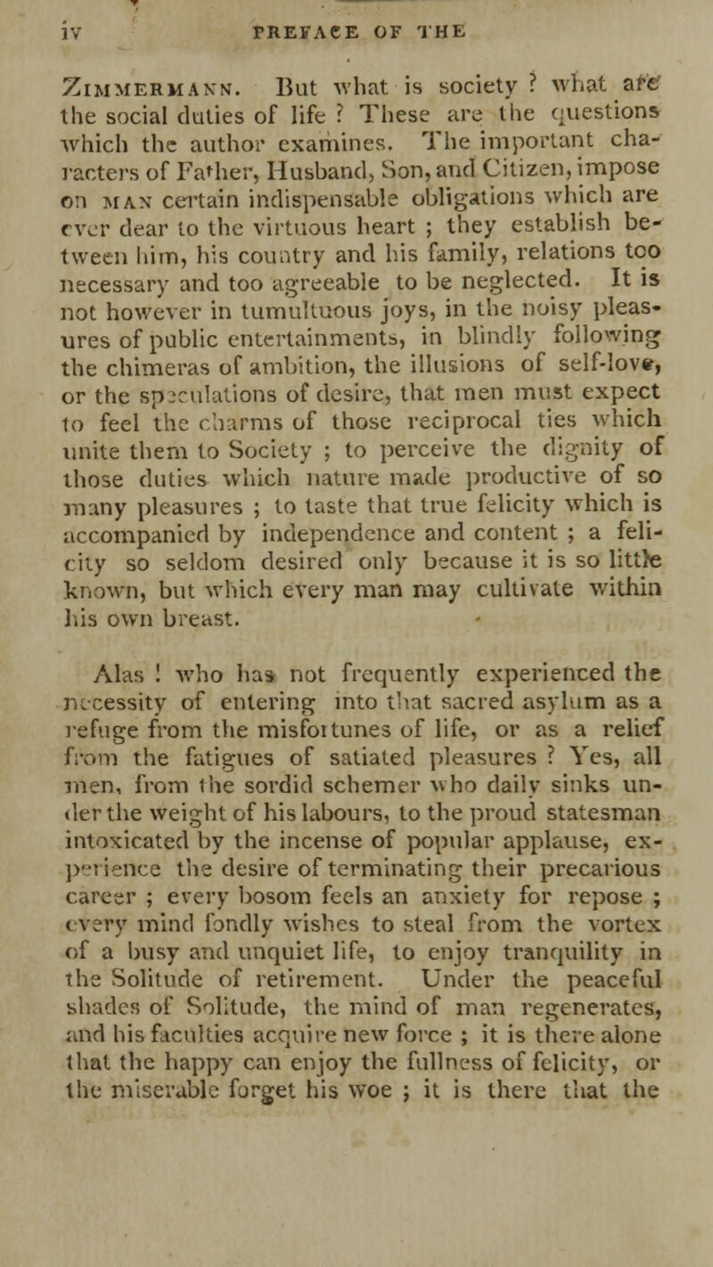 Zimmermann. But what is society ? what are' the social duties of life ? These are the questions which the author examines. The important cha- racters of Father, Hushand, Son, and Citizen, impose 0:1 man certain indispensable obligations which are ever dear to the virtuous heart ; they establish be- tween him, his country and his family, relations too necessary and too agreeable to be neglected. It is not however in tumultuous joys, in the noisy pleas- ures of public entertainments, in blindly following the chimeras of ambition, the illusions of self-love, or the speculations of desire, that men must expect to feel the charms of those reciprocal ties which unite them to Society ; to perceive the dignity of those duties which nature made productive of so many pleasures ; to taste that true felicity which is accompanied by independence and content ; a feli- city so seldom desired only because it is so little known, but which every man may cultivate within his own breast. Alas ! who has not frequently experienced the necessity of entering into that sacred asylum as a refuge from the misfortunes of life, or as a relief from the fatigues of satiated pleasures ? Yes, all men, from ihe sordid schemer who daily sinks un- der the weight of his labours, to the proud statesman intoxicated by the incense of popular applause, ex- periertce the desire of terminating their precarious career ; every bosom feels an anxiety for repose ; every mind fondly wishes to steal from the vortex of a busy and unquiet life, to enjoy tranquility in the Solitude of retirement. Under the peaceful shades of Solitude, the mind of man regenerates, and his faculties acquire new force ; it is there alone that the happy can enjoy the fullness of felicity, or the miserable forget his woe ; it is there that the