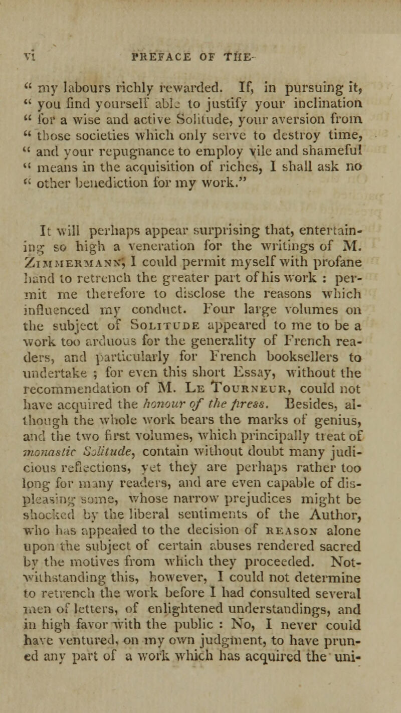 u my labours richly rewarded. If, in pursuing it,  you find yourself abL to justify your inclination  for a wise and active Solitude, your aversion from  those societies which only serve to destroy time,  and your repugnance to employ vile and shameful  means in the acquisition of riches, I shall ask no  other benediction for my work. It will perhaps appear surprising that, entertain- ing so high a veneration for the writings of M. Zim hermank; 1 could permit myself with profane bund to retrench the greater part of his work : per- mit me therefore to disclose the reasons which influenced my conduct. Four large volumes on the subject of Solitude appeared to me to be a work too arduous for the generality of French rea- ders, and particularly for French booksellers to undertake ; for even this short Essay, without the recommendation of M. Le Tourneur, could not have acquired the honour of the press. Besides, al- though the whole work bears the marks of genius, and the two first volumes, which principally treat of -monastic Sjlitude, contain without doubt many judi- cious reflections, yet they are perhaps rather too long for many readers, and are even capable of dis- gteasing some, whose narrow prejudices might be shocked by the liberal sentiments of the Author, who has appealed to the decision of reason alone upon the subject of certain abuses rendered sacred by the motives from which they proceeded. Not- withstanding this, however, I could not determine to retrench the work before I had consulted several men of letters, of enlightened understandings, and in high favor with the public : No, I never could have ventured, on my own judgment, to have prun- ed any part of a work which has acquired the uni-