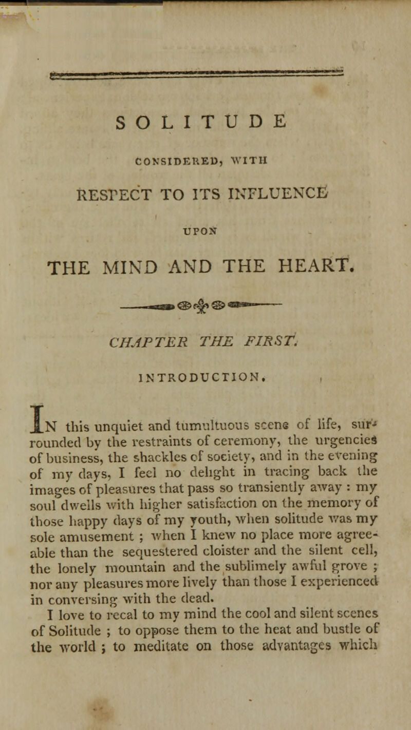 SOLITUDE CONSIDERED, WITH RESPECT TO ITS INFLUENCE/ UPON THE MIND AND THE HEART. CHAPTER THE FIRST. INTRODUCTION. I N this unquiet and tumultuous scene of life, sur-5 rounded by the restraints of ceremony, the urgencies of business, the shackles of society, and in the evening of my days, I feel no delight in tracing back the images of pleasures that pass so transiently away : my so\d dwells with higher satisfaction on the memory of those happy days of my youth, when solitude was my sole amusement ; when I knew no place more agree- able than the sequestered cloister and the silent cell, the lonely mountain and the sublimely awful grove ; nor any pleasures more lively than those I experienced in conversing with the dead. I love to recal to my mind the cool and silent scenes of Solitude ; to oppose them to the heat and bustle of the world ; to meditate on those advantages which