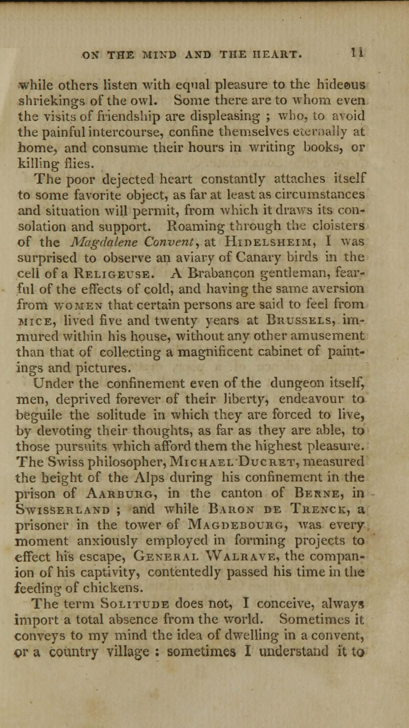 while others listen with equal pleasure to the hideeus shriekings of the owl. Some there are to whom even the visits of friendship are displeasing ; who, to avoid the painful intercourse, confine themselves eternally at home, and consume their hours in writing hooks, or killing flies. The poor dejected heart constantly attaches itself to some favorite object, as far at least as circumstances and situation will permit, from which it draws its con- solation and support. Roaming through the cloisters of the Magdalene Convent, at Hidelsheim, I was surprised to observe an aviary of Canary birds in the cell of a Religeuse. A Brabancon gentleman, fear- ful of the effects of cold, and having the same aversion from women that certain persons are said to feel from mice, lived five and twenty years at Brussels, im- mured within his house, without any other amusement than that of collecting a magnificent cabinet of paint- ings and pictures. Under the confinement even of the dungeon itself, men, deprived forever of their liberty, endeavour to beguile the solitude in which they are forced to live, by devoting their thoughts, as far as they are able, to those pursuits which afford them the highest pleasure. The Swiss philosopher, Michael Ducret, measured the height of the Alps during his confinement in the prison of Aarburg, in the canton of Berne, in Swisserland ; and while Baron de Trenck, a prisoner in the tower of Magdebourg, was every moment anxiously employed in forming projects to effect his escape, General Walrave, the compan- ion of his captivity, contentedly passed his time in the feeding of chickens. The term Solitude does not, I conceive, always import a total absence from the world. Sometimes it conveys to my mind the idea of dwelling in a convent, or a country village : sometimes I understand it to