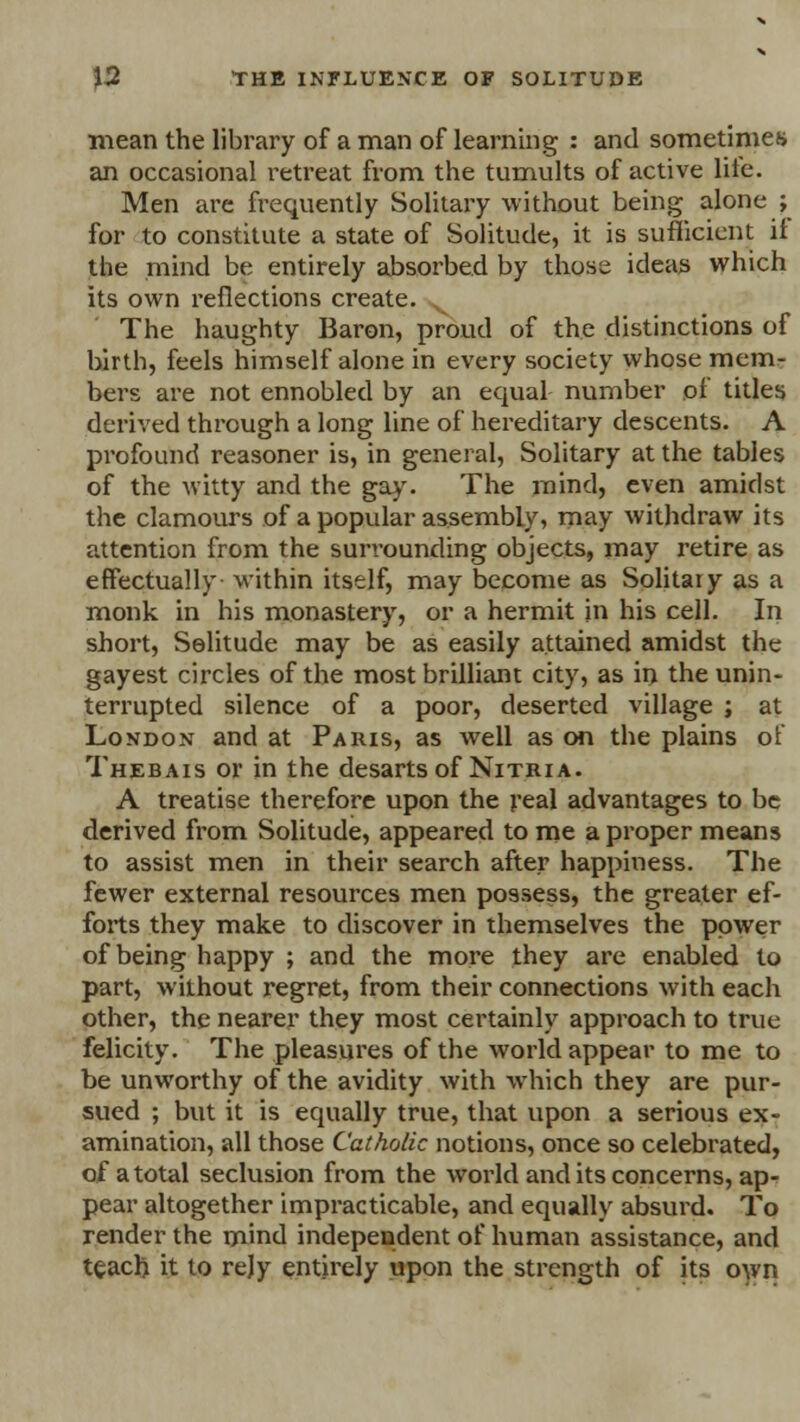 mean the library of a man of learning : and sometimes an occasional retreat from the tumults of active lite. Men are frequently Solitary without being alone ; for to constitute a state of Solitude, it is sufficient if the mind be entirely absorbed by those ideas which its own reflections create. The haughty Baron, proud of the distinctions of birth, feels himself alone in every society whose mem- bers are not ennobled by an equal number of titles derived through a long line of hereditary descents. A profound reasoner is, in general, Solitary at the tables of the witty and the gay. The mind, even amidst the clamours of a popular assembly, may withdraw its attention from the surrounding objects, may retire as effectually within itself, may become as Solitary as a monk in his monastery, or a hermit in his cell. In short, Solitude may be as easily attained amidst the gayest circles of the most brilliant city, as in the unin- terrupted silence of a poor, deserted village ; at London and at Paris, as well as on the plains of Thebais or in the desartsof Nitria. A treatise therefore upon the real advantages to be derived from Solitude, appeared to me a proper means to assist men in their search after happiness. The fewer external resources men possess, the greater ef- forts they make to discover in themselves the power of being happy ; and the more they are enabled to part, without regret, from their connections with each other, the nearer they most certainly approach to true felicity. The pleasures of the world appear to me to be unworthy of the avidity with which they are pur- sued ; but it is equally true, that upon a serious ex- amination, all those Catholic notions, once so celebrated, of a total seclusion from the world and its concerns, ap- pear altogether impracticable, and equally absurd. To render the mind independent of human assistance, and teach it to rejy entirely upon the strength of its own